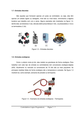Controladores Lógico Programáveis – – Página 7 - 7
1.7 - Entradas discretas
São aquelas que fornecem apenas um pulso ao controlador, ou seja, elas têm
apenas um estado ligado ou desligado, nível alto ou nível baixo, remontando a álgebra
boolena que trabalha com uns e zeros. Alguns exemplos são mostrados na figura 1.2,
dentre elas: as botoeiras (1.2a), válvulas eletro-pneumáticas (1.2b) , os pressostatos (1.2c) e
os termostatos (1.2d).
Figura 1.2 – Entradas discretas
1.8 - Entradas analógicas:
Como o próprio nome já diz, elas medem as grandezas de forma analógica. Para
trabalhar com este tipo de entrada os controladores tem conversores analógico-digitais
(A/D). Atualmente no mercado os conversores de 10 bits são os mais populares. As
principais medidas feitas de forma analógica são a temperatura e pressão. Na figura 1.3
mostram-se, como exemplo, sensores de pressão ou termopares.
Figura 1.3 – Exemplos de entradas analógicas – Termopares
 
