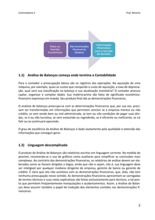 Controladoria II                                                                            Prof. Moreira 


 
 
 




                                                                                    
 
1.1) Análise de Balanços começa onde termina a Contabilidade 
 
Para  o  contador  a  preocupação  básica  são  os  registros  das  operações.  Na  aquisição  de  uma 
máquina, por exemplo, quais os custos que comporão o custo de aquisição, a taxa de deprecia‐
ção,  qual  será  sua  classificação  no  balanço  e  sua  atualização  monetária?  O  contador  procura 
captar,  organizar  e  compilar  dados.  Sua  matéria‐prima  são  fatos  de  significado  econômico‐
financeiro expressos em moeda. Seu produto final são as demonstrações financeiras. 
 
O analista de balanços preocupa‐se com as determinações financeiras que, por sua vez, preci‐
sam  ser  transformadas  em  informações  que  permitam  concluir  se  a  empresa  merece  ou  não 
crédito, se vem sendo bem ou mal administrada, se tem ou não condições de pagar suas dívi‐
das, se é ou não lucrativa, se vem evoluindo ou regredindo, se é eficiente ou ineficiente, se irá 
falir ou se continuará operando. 
 
O grau de excelência da Análise de Balanços é dado exatamente pela qualidade e extensão das 
informações que conseguir gerar. 
          

1.2) Linguagem descomplicada 

O produto de Análise de Balanços são relatórios escritos em linguagem corrente. Na medida do 
possível,  recomenda‐se  o  uso  de  gráficos  como  auxiliares  para  simplificar  as  conclusões  mais 
complexas. Ao contrário das demonstrações financeiras, os relatórios de análise devem ser ela‐
borados como se fossem dirigidos a leigos, ainda que não o sejam, isto é, sua linguagem deve 
ser  inteligível  por  qualquer  mediano  dirigente  de  empresa,  gerente  de  banco  ou  gerente  de 
crédito. É claro que isto não acontece com as demonstrações financeiras, que, aliás, não tem 
nenhuma preocupação nesse sentido. As demonstrações financeiras apresentam‐se carregadas 
de termos técnicos e suas notas explicativas são feitas exclusivamente para técnicos, a tal pon‐
to que permitem freqüentemente manipulações e acobertamentos. Assim, a Análise de Balan‐
ços deve assumir também o papel de tradução dos elementos contidos nas demonstrações fi‐
nanceiras. 
 


                                                                                                       2
 
