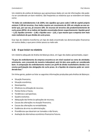 Controladoria II                                                                    Prof. Moreira 


Um relatório de análise de balanços que apresentasse dados em vez de informações não pode‐
ria ser considerado um bom relatório. São freqüentes os relatórios que se estendem em textos 
como: 
 
“O índice de endividamento é de 220%; isto significa que para cada $ 100 de capital próprio 
existem $ 220 de terceiros. Esse índice mostra um crescimento de 10% em relação ao ano an‐
terior que, por sua vez, já crescera 18%. Os recursos de terceiros são predominantemente de 
curto prazo (85%). Já os índices de liquidez encontrados foram respectivamente: liquidez geral 
– 1,25; liquidez corrente – 1,40; e liquidez seca – 1,01, o que mostra que a empresa tem mais 
reais realizáveis do que dívidas de curto prazo. 
 
Esse tipo de relatório transforma um tipo de dado encontrado nas demonstrações financeiras 
em outros dados, o que para o leitor pouco ou nada vale. 
 
 
1.3) O que incluir no relatório 
 
Um relatório adequado de Análise de Balanços deve, em lugar dos dados apresentados, expor: 
 
“O grau de endividamento da empresa encontra‐se em nível razoável ao ramo de atividade; 
entretanto, vem crescendo de maneira indesejável, pois há dois anos podia ser considerado 
bom. A composição do endividamento mostra um perfil de dívida insatisfatório devido à ex‐
cessiva participação das obrigações de curto prazo. Já a liquidez da empresa pode ser consi‐
derada boa.” 
 
Em linhas gerais, podem‐se listar as seguintes informações produzidas pela Análise de Balanços: 
 
• Situação financeira; 
• Situação econômica; 
• Desempenho; 
• Eficiência na utilização de recursos; 
• Pontos fortes e fracos; 
• Tendências e perspectivas; 
• Quadro evolutivo; 
• Adequação das fontes às aplicações de recursos; 
• Causas das alterações na situação financeira; 
• Causas das alterações na rentabilidade; 
• Evidências de erros na administração; 
• Providências que deveriam ser tomadas e não foram; 
• Avaliação de alternativas econômico‐financeiras futuras. 
 
 




                                                                                               3
 