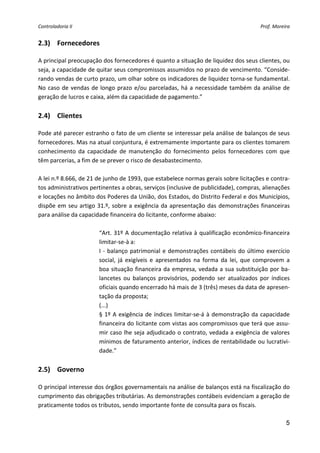 Controladoria II                                                                             Prof. Moreira 


2.3) Fornecedores 
 
A principal preocupação dos fornecedores é quanto a situação de liquidez dos seus clientes, ou 
seja, a capacidade de quitar seus compromissos assumidos no prazo de vencimento. “Conside‐
rando vendas de curto prazo, um olhar sobre os indicadores de liquidez torna‐se fundamental. 
No  caso  de  vendas  de  longo  prazo  e/ou  parceladas,  há  a  necessidade  também  da  análise  de 
geração de lucros e caixa, além da capacidade de pagamento.” 
 
2.4) Clientes 
 
Pode até parecer estranho o fato de um cliente se interessar pela análise de balanços de seus 
fornecedores. Mas na atual conjuntura, é extremamente importante para os clientes tomarem 
conhecimento  da  capacidade  de  manutenção  do  fornecimento  pelos  fornecedores  com  que 
têm parcerias, a fim de se prever o risco de desabastecimento. 
 
A lei n.º 8.666, de 21 de junho de 1993, que estabelece normas gerais sobre licitações e contra‐
tos administrativos pertinentes a obras, serviços (inclusive de publicidade), compras, alienações 
e locações no âmbito dos Poderes da União, dos Estados, do Distrito Federal e dos Municípios, 
dispõe  em  seu  artigo  31.º,  sobre  a  exigência  da  apresentação  das  demonstrações  financeiras 
para análise da capacidade financeira do licitante, conforme abaixo: 
 
                          “Art.  31º  A  documentação  relativa à  qualificação  econômico‐financeira 
                          limitar‐se‐à a: 
                          I  ‐  balanço  patrimonial  e  demonstrações  contábeis  do  último  exercício 
                          social,  já  exigíveis  e  apresentados  na  forma  da  lei,  que  comprovem  a 
                          boa  situação  financeira  da  empresa,  vedada  a  sua  substituição  por  ba‐
                          lancetes  ou  balanços  provisórios,  podendo  ser  atualizados  por  índices 
                          oficiais quando encerrado há mais de 3 (três) meses da data de apresen‐
                          tação da proposta; 
                          (...) 
                          §  1º  A  exigência  de  índices  limitar‐se‐á  à  demonstração  da  capacidade 
                          financeira do licitante com vistas aos compromissos que terá que assu‐
                          mir caso lhe seja adjudicado o contrato, vedada a exigência de valores 
                          mínimos de faturamento anterior, índices de rentabilidade ou lucrativi‐
                          dade.” 
 
2.5) Governo 
 
O principal interesse dos órgãos governamentais na análise de balanços está na fiscalização do 
cumprimento das obrigações tributárias. As demonstrações contábeis evidenciam a geração de 
praticamente todos os tributos, sendo importante fonte de consulta para os fiscais. 
 
                                                                                             5
 