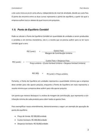 Controladoria II                                                                                 Prof. Moreira 


a de custo inicia‐se já em certa altura, independente do nível de atividade, devido ao custo fixo. 
O ponto de encontro entre as duas curvas representa o ponto de equilíbrio, a partir do qual a 
empresa aufere lucro e abaixo do qual incorre em prejuízos. 
 

1.1) Ponto de Equilíbrio Contábil
 
Pode‐se calcular o Ponto de Equilíbrio Contábil em quantidade de unidades a serem produzidas 
e  vendidas  e  em  termos  monetários,  isto  é,  a  receita  que  se  precisa  auferir  para  se  ter  lucro 
contábil igual a zero. 
 

                      PEC (unid.)      =                Gastos Fixos 
                                                Margem de Contribuição Unitária 
 
 
                                              Custos Fixos + Despesas Fixas 
    PEC (unid.)  = 
                          Preço unitário – (Custo Variável Unitário + Despesa Variável Unitária) 
 
 

                             PEC (R$)       =     PE (unid.) × Preço unitário 
 
Portanto, o Ponto de Equilíbrio em unidades representa a quantidade mínima que a empresa 
deve  vender  para  não apurar  prejuízo,  enquanto  o  Ponto  de  Equilíbrio  em  reais  representa  a 
receita mínima que a empresa deve auferir para não apurar prejuízo. 
 
Um ponto que merece destaque é a análise da margem de contribuição, que representa a con‐
tribuição mínima de cada produto para cobrir todos os gastos fixos. 
 
Para exemplificar nosso entendimento, demonstraremos a seguir um exemplo de apuração do 
ponto de equilíbrio: 
 
      • Preço de Venda: R$ 500,00/unidade 
      • Custos Variáveis: R$ 300,00/unidade 
      • Despesas Variáveis: R$ 50,00/unidade  


                                                                                                            2
 