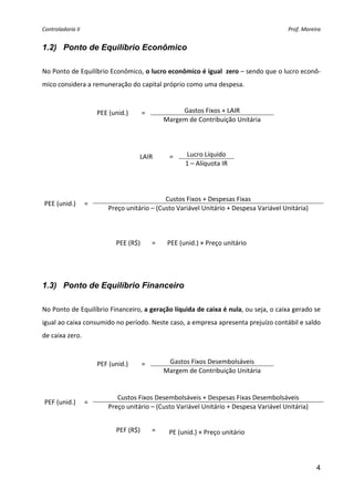 Controladoria II                                                                         Prof. Moreira 


1.2) Ponto de Equilíbrio Econômico
 
No Ponto de Equilíbrio Econômico, o lucro econômico é igual  zero – sendo que o lucro econô‐
mico considera a remuneração do capital próprio como uma despesa.  
 

                      PEE (unid.)    =             Gastos Fixos + LAIR 
                                              Margem de Contribuição Unitária 
 
 
 
                                     LAIR      =     Lucro Líquido 
                                                     1 – Alíquota IR 
 
 
 
                                              Custos Fixos + Despesas Fixas 
    PEE (unid.)  = 
                          Preço unitário – (Custo Variável Unitário + Despesa Variável Unitária) 
 
 
                             PEE (R$)     =    PEE (unid.) × Preço unitário 
 
 

1.3) Ponto de Equilíbrio Financeiro
 
No Ponto de Equilíbrio Financeiro, a geração líquida de caixa é nula, ou seja, o caixa gerado se 
igual ao caixa consumido no período. Neste caso, a empresa apresenta prejuízo contábil e saldo 
de caixa zero.  
 

                      PEF (unid.)    =         Gastos Fixos Desembolsáveis 
                                              Margem de Contribuição Unitária 
 
 
                             Custos Fixos Desembolsáveis + Despesas Fixas Desembolsáveis 
    PEF (unid.)  = 
                          Preço unitário – (Custo Variável Unitário + Despesa Variável Unitária) 
 

                             PEF (R$)     =    PE (unid.) × Preço unitário 
 
 
                                                                                                    4
 