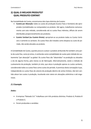 Controladoria II                                                                          Prof. Moreira 


2) QUAL O MELHOR PRODUTO?  
   QUAL PRODUTO CORTAR?  
 
Na Contabilidade de Custos, encontramos dois tipos distintos de Custeio: 
   • Custeio por Absorção: todos os custos de produção (Custos Fixos e Variáveis) são apro‐
          priados (contabilizados ou computados) ao produto. Até agora, trabalhamos exclusiva‐
          mente com este método, considerando até os  custos fixos indiretos, difíceis de serem 
          distribuídos proporcionalmente aos produtos. 
    • Custeio  Variável  (ou  Custeio  Direto):  apropriam‐se  ao  produto  todos  os  Custos  Variá‐
          veis e somente os variáveis. Os custos fixos são tratados como despesa ou custo do pe‐
          ríodo, não sendo alocados ao produto. 
 
A Contabilidade de Custos, quando procura custear o produto atribuindo‐lhe também uma par‐
te do custo fixo, como já vimos, é conhecida como contabilidade de custos pelo método de cus‐
teamento “por absorção” ou global. Os custos fixos são “absorvidos” na produção ou alocados 
a  ela  de  alguma  forma,  pelo  menos  os  de  fabricação.  Alternativamente,  existe  o  método  de 
custeamento da produção, também já visto, que aloca à produção apenas os custos variáveis, 
considerando todos os custos fixos como custos de período. A premissa desta concepção é que, 
independendo os custos fixos do volume de produção (dentro de certos limites), não tem sen‐
tido alocar tais custos à produção, resultando este rateio em alocações arbitrárias e até enga‐
nosas. 
 
2.1 Exemplo 
 
Dados:  
 
    • A empresa “Rateada S.A.” trabalhava com três produtos distintos: Produto A, Produto B 
          e Produto C; 
    • Foram produzidas e vendidas: 




                                                                                                     5
 
