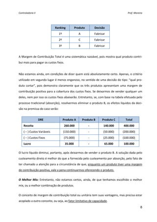 Controladoria II                                                                        Prof. Moreira 


 

                              Ranking         Produto            Decisão 
                                1º                 A             Fabricar 
                                2º                 C             Fabricar 
                                3º                 B             Fabricar 
 
A Margem de Contribuição Total é uma sistemática razoável, pois mostra qual produto contri‐
bui mais para pagar os custos fixos. 
 
Não estamos ainda, em condições de dizer quem está absolutamente certo. Apenas, o critério 
utilizado em segundo lugar é menos enganoso, no sentido de uma decisão do tipo: “qual pro‐
duto  cortar”,  pois  demonstra  claramente  que  os  três  produtos  apresentam  uma  margem  de 
contribuição positiva para a cobertura dos custos fixos. Se deixarmos de vender qualquer um 
deles, nem por isso os custos fixos abaixarão. Entretanto, se, com base na tabela efetuada pelo 
processo tradicional (absorção), resolvermos eliminar o produto B, os efeitos líquidos da deci‐
são na premissa do caso serão: 
 
                    DRE               Produto A         Produto B      Produto C      Total 
    Receita                            260.000              ‐           140.000      400.000 
    ( − ) Custos Variáveis            (150.000)             ‐           (50.000)    (200.000) 
    ( − ) Custos Fixos                (75.000)              ‐           (25.000)    (100.000) 
    Lucro                               35.000              ‐            65.000      100.000 
 
O lucro líquido diminui, portanto, após deixarmos de vender o produto B. A solução dada pelo 
custeamento direto é melhor do que a fornecida pelo custeamento por absorção, pelo fato de 
ter chamado a atenção para a circunstância de que, enquanto um produto tiver uma margem 
de contribuição positiva, vale a pena continuarmos oferecendo o produto. 
 
O  Melhor  Mix:  Entretanto,  não  estamos  certos,  ainda,  de  que  tenhamos  escolhido  o  melhor 
mix, ou a melhor combinação de produtos.  
 
O conceito de margem de contribuição total ou unitária tem suas vantagens, mas precisa estar 
acoplado a outro conceito, ou seja, ao fator limitativo de capacidade. 

                                                                                                   8
 