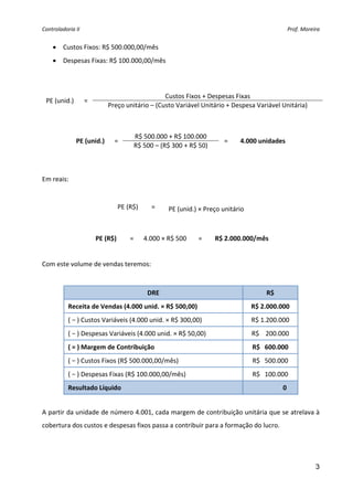 Controladoria II                                                                                        Prof. Moreira 


      • Custos Fixos: R$ 500.000,00/mês 
      • Despesas Fixas: R$ 100.000,00/mês 
 


                                                    Custos Fixos + Despesas Fixas 
    PE (unid.)      = 
                                Preço unitário – (Custo Variável Unitário + Despesa Variável Unitária) 
 
 
                                         R$ 500.000 + R$ 100.000 
                  PE (unid.)      =                                       =     4.000 unidades 
                                         R$ 500 – (R$ 300 + R$ 50) 
 
 
Em reais: 
 

                                   PE (R$)      =     PE (unid.) × Preço unitário 
 

                         PE (R$)       =      4.000 × R$ 500    =     R$ 2.000.000/mês 
 
Com este volume de vendas teremos: 
 

                                               DRE                                          R$ 
            Receita de Vendas (4.000 unid. × R$ 500,00)                              R$ 2.000.000 
            ( − ) Custos Variáveis (4.000 unid. × R$ 300,00)                         R$ 1.200.000 
            ( − ) Despesas Variáveis (4.000 unid. × R$ 50,00)                        R$    200.000 
            ( = ) Margem de Contribuição                                             R$   600.000 
            ( − ) Custos Fixos (R$ 500.000,00/mês)                                   R$   500.000 
            ( − ) Despesas Fixas (R$ 100.000,00/mês)                                 R$   100.000 
            Resultado Líquido                                                                          0 
 
A partir da unidade de número 4.001, cada margem de contribuição unitária que se atrelava à 
cobertura dos custos e despesas fixos passa a contribuir para a formação do lucro. 
 
 

                                                                                                                   3
 