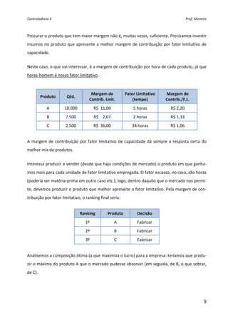 Controladoria II                                                                           Prof. Moreira 


 
Procurar o produto que tem maior margem não é, muitas vezes, suficiente. Precisamos investir 
insumos  no  produto  que  apresente  a  melhor  margem  de  contribuição  por  fator  limitativo  de 
capacidade. 
 
Neste caso, o que vai interessar, é a margem de contribuição por hora de cada produto, já que 
horas‐homem é nosso fator limitativo. 
 

                                     Margem de             Fator Limitativo    Margem de  
          Produto      Qtd. 
                                    Contrib. Unit.             (tempo)         Contrib./F.L. 
             A       10.000             R$  11,00              5 horas            R$ 2,20 
             B        7.500             R$    2,67             2 horas            R$ 1,33 
             C        2.500             R$  36,00             34 horas            R$ 1,06 
 
A  margem  de  contribuição  por  fator  limitativo  de  capacidade  dá  sempre  a  resposta  certa  do 
melhor mix de produtos. 
 
Interessa produzir e vender (desde que haja condições de mercado) o produto em que ganha‐
mos mais para cada unidade de fator limitativo empregada. O fator escasso, no caso, são horas 
(poderia ser matéria‐prima em outro caso etc.); logo, dentro daquilo que o mercado nos permi‐
te, devemos produzir o produto que melhor aproveite o fator limitativo. Pela margem de con‐
tribuição por fator limitativo, o ranking final seria: 
 
                               Ranking          Produto          Decisão 
                                  1º                  A          Fabricar 
                                  2º                  B          Fabricar 
                                  3º                  C          Fabricar 
 
Analisemos a composição ótima (a que maximiza o lucro) para a empresa: teríamos que produ‐
zir o máximo do produto A que o mercado pudesse absorver (em seguida, de B, o que sobrar, 
de C). 




                                                                                                      9
 