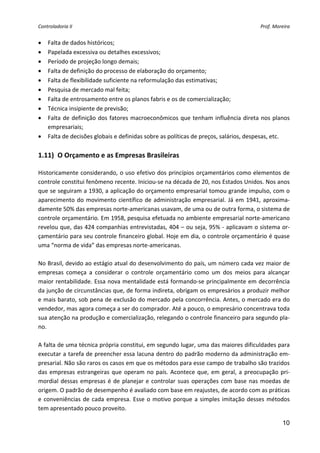 Controladoria II                                                                         Prof. Moreira 


•   Falta de dados históricos; 
•   Papelada excessiva ou detalhes excessivos; 
•   Período de projeção longo demais; 
•   Falta de definição do processo de elaboração do orçamento; 
•   Falta de flexibilidade suficiente na reformulação das estimativas; 
•   Pesquisa de mercado mal feita; 
•   Falta de entrosamento entre os planos fabris e os de comercialização; 
•   Técnica insipiente de previsão; 
•   Falta  de  definição  dos  fatores  macroeconômicos  que  tenham  influência  direta  nos  planos 
    empresariais; 
•   Falta de decisões globais e definidas sobre as políticas de preços, salários, despesas, etc. 
 
1.11)  O Orçamento e as Empresas Brasileiras 
 
Historicamente considerando, o uso efetivo dos princípios orçamentários como elementos de 
controle constitui fenômeno recente. Iniciou‐se na década de 20, nos Estados Unidos. Nos anos 
que se seguiram a 1930, a aplicação do orçamento empresarial tomou grande impulso, com o 
aparecimento  do  movimento  científico  de  administração  empresarial.  Já  em  1941,  aproxima‐
damente 50% das empresas norte‐americanas usavam, de uma ou de outra forma, o sistema de 
controle orçamentário. Em 1958, pesquisa efetuada no ambiente empresarial norte‐americano 
revelou que, das 424 companhias entrevistadas, 404 – ou seja, 95% ‐ aplicavam o sistema or‐
çamentário para seu controle financeiro global. Hoje em dia, o controle orçamentário é quase 
uma “norma de vida” das empresas norte‐americanas. 
 
No Brasil, devido ao estágio atual do desenvolvimento do país, um número cada vez maior de 
empresas  começa  a  considerar  o  controle  orçamentário  como  um  dos  meios  para  alcançar 
maior rentabilidade. Essa nova mentalidade está formando‐se principalmente em decorrência 
da junção de circunstâncias que, de forma indireta, obrigam os empresários a produzir melhor 
e mais barato, sob pena de exclusão do mercado pela concorrência. Antes, o mercado era do 
vendedor, mas agora começa a ser do comprador. Até a pouco, o empresário concentrava toda 
sua atenção na produção e comercialização, relegando o controle financeiro para segundo pla‐
no. 
 
A falta de uma técnica própria constitui, em segundo lugar, uma das maiores dificuldades para 
executar a tarefa de preencher essa lacuna dentro do padrão moderno da administração em‐
presarial. Não são raros os casos em que os métodos para esse campo de trabalho são trazidos 
das  empresas  estrangeiras  que  operam  no  país.  Acontece  que,  em  geral,  a  preocupação  pri‐
mordial  dessas  empresas  é  de  planejar  e  controlar  suas  operações  com  base  nas  moedas  de 
origem. O padrão de desempenho é avaliado com base em reajustes, de acordo com as práticas 
e  conveniências  de  cada  empresa.  Esse  o  motivo  porque  a  simples  imitação  desses  métodos 
tem apresentado pouco proveito. 

                                                                                                   10
 