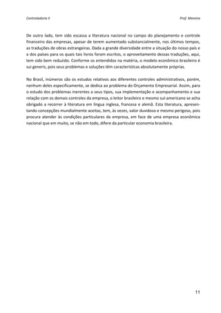 Controladoria II                                                                              Prof. Moreira 


 
De  outro  lado,  tem  sido  escassa  a  literatura  nacional  no  campo  do  planejamento  e  controle 
financeiro das empresas, apesar de terem aumentado substancialmente, nos últimos tempos, 
as traduções de obras estrangeiras. Dada a grande diversidade entre a situação do nosso país e 
a dos países para os quais tais livros foram escritos, o aproveitamento dessas traduções, aqui, 
tem sido bem reduzido. Conforme os entendidos na matéria, o modelo econômico brasileiro é 
sui generis, pois seus problemas e soluções têm características absolutamente próprias. 
 
No  Brasil,  inúmeros  são  os  estudos  relativos  aos  diferentes  controles  administrativos,  porém, 
nenhum deles especificamente, se dedica ao problema do Orçamento Empresarial. Assim, para 
o estudo dos problemas inerentes a seus tipos, sua implementação e acompanhamento e sua 
relação com os demais controles da empresa, o leitor brasileiro e mesmo sul‐americano se acha 
obrigado  a  recorrer  à  literatura  em  língua  inglesa,  francesa  e  alemã.  Esta  literatura,  apresen‐
tando concepções mundialmente aceitas, tem, às vezes, valor duvidoso e mesmo perigoso, pois 
procura  atender  às  condições  particulares  da  empresa,  em  face  de  uma  empresa  econômica 
nacional que em muito, se não em todo, difere da particular economia brasileira. 
 




                                                                                                        11
 