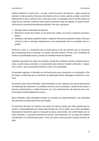 Controladoria II                                                                              Prof. Moreira 


Embora focalizem o mesmo alvo – ou seja, o plano financeiro da empresa – alguns autores já 
abordam o lado da política financeira da empresa como um todo, visando a atingir o alvo final. 
Subentende‐se que a tarefa de fixar o alvo para medir as realizações não se localiza apenas na 
etapa do seu controle, conforme estes autores esclarecem logo em seguida, ao expor caracte‐
rísticas de um orçamento devidamente aplicado. Para eles, esse plano: 
 
1. Abrange todas as operações da empresa. 
2. Relaciona a receita das vendas, no seu total e por seções, aos custos e despesas correspon‐
     dentes. 
3. Estabelece operações predeterminadas e objetivos financeiros predeterminados; olha para 
     o futuro; e não se restringe simplesmente a uma comparação entre os resultados reais e o 
     padrão. 
 
Conforme  o  item  3,  o  orçamento  não  se  limita  apenas  à  fase  de  controle,  que  se  caracteriza 
pela comparação entre o realizado e o orçado, mas olha sempre à frente, com a finalidade de 
sondar as possibilidades futuras, visando ao estabelecimento de objetivos. 
 
A gestão orçamentária se apóia em previsões, função das condições internas e externas da em‐
presa. A partir dessas previsões, os responsáveis pela empresa recebem atribuições – progra‐
mas e meios – para um período limitado em valor e em quantidade. 
 
Em períodos regulares, é efetuado um confronto entre esses orçamentos e as realizações, a fim 
de realçar as diferenças que se verificam. As explicações dessas defasagens constituem o con‐
trole. 
 
Na primeira parte dessa definição, estão focalizados os dois aspectos que atuam diretamente 
na elaboração do orçamento: as condições internas, como a produção, o potencial de venda, o 
processo administrativo, a solidez financeira, etc. Tais conhecimentos são decisivos para a de‐
terminação da política global da empresa. 
 
Nessa  definição,  estão  abordados  também  os  conceitos  da  responsabilidade  e  da  autoridade 
dos executivos no desempenho de suas funções. 
 
O orçamento não deve ser imposto, mas aceito, de comum acordo, por todos aqueles que as‐
sumem a responsabilidade por atingir determinado alvo. Daí se deduz que o fator psicológico 
desempenha importante papel na execução do plano orçamentário. De conformidade com as 
linhas referidas, o orçamento empresarial consiste, essencialmente, em um plano de trabalho 
coordenado, e no controle desse plano. Tanto um como o outro possuem variadas maneiras de 
ação. 
 



                                                                                                         2
 