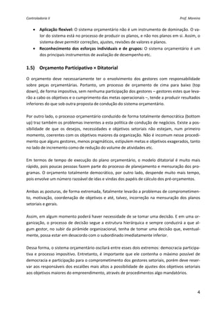 Controladoria II                                                                            Prof. Moreira 


    • Aplicação flexível: O sistema orçamentário não é um instrumento de dominação. O va‐
      lor do sistema está no processo de produzir os planos, e não nos planos em si. Assim, o 
      sistema deve permitir correções, ajustes, revisões de valores e planos. 
    • Reconhecimento  dos  esforços  individuais  e  de  grupos:  O  sistema  orçamentário  é  um 
      dos principais instrumentos de avaliação de desempenho etc. 
 
1.5) Orçamento Participativo × Ditatorial 

O  orçamento  deve  necessariamente  ter  o  envolvimento  dos  gestores  com  responsabilidade 
sobre  peças  orçamentárias.  Portanto,  um  processo  de  orçamento  de  cima  para  baixo  (top 
down), de forma impositiva, sem nenhuma participação dos gestores – gestores estes que leva‐
rão a cabo os objetivos e o cumprimento das metas operacionais –, tende a produzir resultados 
inferiores do que sob outra proposta de condução do sistema orçamentário. 
 
Por outro lado, o processo orçamentário conduzido de forma totalmente democrática (bottom 
up) traz também os problemas inerentes a esta política de condução de negócios. Existe a pos‐
sibilidade  de  que  os  desejos,  necessidades  e  objetivos  setoriais  não  estejam,  num  primeiro 
momento, coerentes com os objetivos maiores da organização. Não é incomum nesse procedi‐
mento que alguns gestores, menos pragmáticos, estipulem metas e objetivos exagerados, tanto 
no lado de incremento como de redução do volume de atividades etc. 
 
Em  termos  de  tempo  de  execução  do  plano  orçamentário,  o  modelo  ditatorial  é  muito  mais 
rápido, pois poucas pessoas fazem parte do processo de planejamento e mensuração dos pro‐
gramas.  O  orçamento  totalmente  democrático,  por  outro  lado,  despende  muito  mais  tempo, 
pois envolve um número razoável de idas e vindas dos papéis de cálculo dos pré‐orçamentos. 
 
Ambas as posturas, de forma extremada, fatalmente levarão a problemas de comprometimen‐
to,  motivação,  coordenação  de  objetivos  e  até,  talvez,  incorreção  na  mensuração  dos  planos 
setoriais e gerais. 
 
Assim, em algum momento poderá haver necessidade de se tomar uma decisão. E em uma or‐
ganização,  o  processo  de  decisão  segue  a  estrutura  hierárquica  e  sempre  conduzirá  a  que  al‐
gum gestor, no subir da pirâmide organizacional, tenha de tomar uma decisão que, eventual‐
mente, possa estar em desacordo com o subordinado imediatamente inferior. 
 
Dessa forma, o sistema orçamentário oscilará entre esses dois extremos: democracia participa‐
tiva  e  processo  impositivo.  Entretanto,  é  importante  que  ele  contenha  o  máximo  possível  de 
democracia e participação para o comprometimento dos gestores setoriais, porém deve reser‐
var aos responsáveis dos escalões mais altos a possibilidade de ajustes dos objetivos setoriais 
aos objetivos maiores do empreendimento, através de procedimentos algo mandatórios. 
 

                                                                                                       4
 