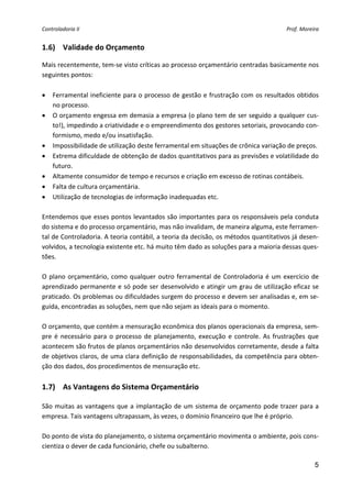 Controladoria II                                                                          Prof. Moreira 


1.6) Validade do Orçamento 

Mais recentemente, tem‐se visto críticas ao processo orçamentário centradas basicamente nos 
seguintes pontos: 
 
• Ferramental ineficiente para o processo de gestão e frustração com os resultados obtidos 
    no processo. 
• O orçamento engessa em demasia a empresa (o plano tem de ser seguido a qualquer cus‐
    to!), impedindo a criatividade e o empreendimento dos gestores setoriais, provocando con‐
    formismo, medo e/ou insatisfação. 
• Impossibilidade de utilização deste ferramental em situações de crônica variação de preços. 
• Extrema dificuldade de obtenção de dados quantitativos para as previsões e volatilidade do 
    futuro. 
• Altamente consumidor de tempo e recursos e criação em excesso de rotinas contábeis. 
• Falta de cultura orçamentária. 
• Utilização de tecnologias de informação inadequadas etc. 
 
Entendemos que esses pontos levantados são importantes para os responsáveis pela conduta 
do sistema e do processo orçamentário, mas não invalidam, de maneira alguma, este ferramen‐
tal de Controladoria. A teoria contábil, a teoria da decisão, os métodos quantitativos já desen‐
volvidos, a tecnologia existente etc. há muito têm dado as soluções para a maioria dessas ques‐
tões. 
 
O  plano  orçamentário,  como  qualquer  outro  ferramental  de  Controladoria  é  um  exercício  de 
aprendizado permanente e só pode ser desenvolvido e atingir um grau de utilização eficaz se 
praticado. Os problemas ou dificuldades surgem do processo e devem ser analisadas e, em se‐
guida, encontradas as soluções, nem que não sejam as ideais para o momento. 
 
O orçamento, que contém a mensuração econômica dos planos operacionais da empresa, sem‐
pre  é  necessário  para  o  processo  de  planejamento,  execução  e  controle.  As  frustrações  que 
acontecem são frutos de planos orçamentários não desenvolvidos corretamente, desde a falta 
de objetivos claros, de uma clara definição de responsabilidades, da competência para obten‐
ção dos dados, dos procedimentos de mensuração etc. 
 
1.7) As Vantagens do Sistema Orçamentário 
 
São  muitas as  vantagens  que  a  implantação  de  um  sistema  de  orçamento  pode  trazer  para  a 
empresa. Tais vantagens ultrapassam, às vezes, o domínio financeiro que lhe é próprio. 
 
Do ponto de vista do planejamento, o sistema orçamentário movimenta o ambiente, pois cons‐
cientiza o dever de cada funcionário, chefe ou subalterno. 

                                                                                                     5
 
