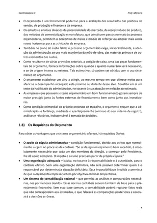 Controladoria II                                                                          Prof. Moreira 


•   O orçamento é um ferramental poderoso para a avaliação dos resultados das políticas de 
    vendas, de produção e financeira da empresa. 
•   Os estudos e análises diversos da potencialidade do mercado, da receptividade do produto, 
    dos métodos de comercialização e manufatura, que constituem passos normais do processo 
    orçamentário, permitem o descortino de meios e modos de reforçar ou ampliar mais ainda 
    novos horizontes para as atividades da empresa. 
•   Também no plano do custo fabril, o processo orçamentário exige, inexoravelmente, a aten‐
    ção da administração ao uso mais econômico da mão‐de‐obra, das matérias primas e de ou‐
    tros elementos dos custos. 
•   Como resultante de várias provisões setoriais, a posição de caixa, uma das peças fundamen‐
    tais do orçamento, fornece informações sobre quando e quanto numerário será necessário, 
    e se de origem interna ou externa. Tais estimativas só podem ser obtidas com o uso siste‐
    mático do orçamento. 
•   O  orçamento  estabelece  um  alvo  a  atingir,  ao  mesmo  tempo  em  que  oferece  meios  para 
    aferir se o desempenho alcançado está próximo ou distante desse alvo. Constitui em si um 
    teste da habilidade do administrador, no tocante à sua atuação em relação ao estimado. 
•   As empresas que possuem sistema orçamentário em bom funcionamento gozam sempre de 
    maior prestígio junto às fontes externas de financiamento bem como junto aos investido‐
    res. 
•   Como condição primordial do próprio processo de trabalho, o orçamento requer que a ad‐
    ministração se fortaleça, mediante o aperfeiçoamento contínuo do seu sistema de registro, 
    análises e relatórios, indispensável à tomada de decisões. 
 
1.8)  Os Requisitos do Orçamento 
 
Para obter as vantagens que o sistema orçamentário oferece, há requisitos óbvios: 
 
• O apoio da cúpula administrativa – condição fundamental, devido aos atritos que normal‐
   mente surgem no processo de controle. “Se se deseja um orçamento bem sucedido, é abso‐
   lutamente  necessário  que  cada  um  dos  membros  da  direção,  a  começar  pelo  Presidente, 
   lhe dê apoio completo. O ímpeto e o rumo precisam partir da própria cúpula.” 
• Uma organização adequada – básica, no tocante à responsabilidade e à autoridade, para o 
   controle  efetivo.  Sem  uma  organização  definitiva,  não  será  possível  determinar  quem  é  o 
   responsável por determinada situação deficitária. Essa impossibilidade invalida a premissa 
   de que o orçamento empresarial tem por objetivo eliminar desperdícios. 
• Um sistema de contabilização racional – que permita as análises e comparações necessá‐
   rias, nos pormenores devidos. Essas normas contábeis servem também de base para o pla‐
   nejamento  financeiro.  Sem  essa  base  comum,  a  contabilidade  poderá  registrar  fatos  reais 
   que não correspondam aos estimados, o que falseará as comparações posteriores e condu‐
   zirá a decisões errôneas. 


                                                                                                     7
 