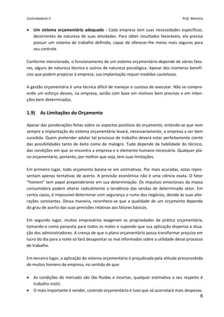 Controladoria II                                                                            Prof. Moreira 


•   Um  sistema  orçamentário  adequado  ‐  Cada  empresa  tem  suas  necessidades  específicas, 
    decorrentes  da  natureza  de  suas  atividades.  Para  obter  resultados  favoráveis,  ela  precisa 
    possuir  um  sistema  de  trabalho  definido,  capaz  de  oferecer‐lhe  meios  mais  seguros  para 
    seu controle. 
 
Conforme mencionado, o funcionamento de um sistema orçamentário depende de vários fato‐
res, alguns de natureza técnica e outros de natureza psicológica. Apesar dos inúmeros benefí‐
cios que podem propiciar à empresa, sua implantação requer medidas cautelosas. 
 
A gestão orçamentária é uma técnica difícil de manejar e custosa de executar. Não se compre‐
ende um esforço desses, na empresa, senão com base em motivos  bem precisos e em inten‐
ções bem determinadas. 
 
1.9)  As Limitações do Orçamento 
 
Apesar das ponderações feitas sobre os aspectos positivos do orçamento, entende‐se que nem 
sempre a implantação do sistema orçamentário levará, necessariamente, a empresa a ser bem 
sucedida. Quem pretender adotar tal processo de trabalho deverá estar perfeitamente ciente 
das  possibilidades  tanto  de  êxito  como  de  malogro.  Tudo  depende  da  habilidade  do  técnico, 
das condições em que se encontra a empresa e o elemento humano necessário. Qualquer pla‐
no orçamentário, portanto, por melhor que seja, tem suas limitações. 
 
Em primeiro lugar, todo orçamento baseia‐se em estimativas. Por mais acuradas, estas repre‐
sentam  apenas  tentativas  de  acerto.  A  previsão  econômica  não  é  uma  ciência  exata.  O  fator 
“homem” tem papel preponderante em sua determinação. Os impulsos emocionais da massa 
consumidora  podem  alterar  radicalmente  a  tendência  das  vendas  de  determinado  setor.  Em 
certos casos, é impossível determinar com segurança o rumo dos negócios, devido às suas alte‐
rações  constantes.  Dessa  maneira,  reconhece‐se  que  a  qualidade  de  um  orçamento  depende 
do grau de acerto das suas previsões relativas aos fatores básicos. 
 
Em  segundo  lugar,  muitos  empresários  exageram  as  propriedades  da  prática  orçamentária, 
tomando‐a como panacéia para todos os males e supondo que sua aplicação dispensa a atua‐
ção dos administradores. A crença de que o plano orçamentário possa transformar prejuízo em 
lucro do dia para a noite só fará desapontar os mal informados sobre a utilidade desse processo 
de trabalho. 
 
Em terceiro lugar, a aplicação do sistema orçamentário é prejudicada pela atitude preconcebida 
de muitos homens de empresa, no sentido de que: 
 
• As  condições  do  mercado  são  tão  fluidas  e  incertas,  qualquer  estimativa  a  seu  respeito  é 
    trabalho inútil; 
• O mais importante é vender, controle orçamentário é luxo que só acarretará mais despesas; 
                                                                                                       8
 