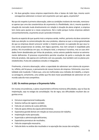 Controladoria II                                                                              Prof. Moreira 


•   Há  duas  gerações  nossa  empresa  experimenta  altas  e  baixas  de  todo  tipo,  mesmo  assim 
    conseguimos sobreviver e crescer sem orçamento: por quê, agora, orçamento? 
 
No que diz respeito à primeira observação, sobre as condições instáveis do mercado, menciona‐
se apenas que uma das características do orçamento é a flexibilidade, isto é, mesmo quando a 
situação do mercado muda drasticamente em relação à situação do plano original, a empresa 
tem  meios  para  ajustar‐se  a  novas  conjunturas.  Daí  a  razão  porque  muitas  empresas  adotam 
concomitantemente, orçamento anual e previsão trimestral. 
 
Quanto ao aspecto de que quanto mais a empresa vende, melhor, portanto ela deve concentrar 
toda sua atenção na comercialização dos seus produtos, observa‐se que a crença generalizada 
de que as empresas devem procurar vender o máximo possível, na suposição de que seus lu‐
cros  serão  proporcionais  às  vendas, tem  lógica aparente,  mas  nem  sempre é  respaldada  pela 
prática. Há circunstâncias em que, no cômputo total, a empresa é lucrativa, mas se suas ativi‐
dades forem desdobradas por linhas de produtos, certos setores poderão mostrar‐se extrema‐
mente  deficientes.  O  processo  orçamentário  permite  visualizar  de  perto  a  evolução  de  cada 
linha de produto, não apenas em confronto com seu passado, mas também com os planos pre‐
estabelecidos, frutos de cuidadosos estudos e indagações. 
 
Finalmente, a terceira observação, sobre a capacidade de sobreviver sem sistema de orçamen‐
to, refletia, até há pouco, o pensamento de nossos homens de empresa. Felizmente, essa men‐
talidade está mudando. É óbvio que, uma vez melhorados seus métodos de trabalho, a empre‐
sa conseguirá, certamente, uma solidez que lhe dará maior possibilidade de sobreviver em um 
mundo cada dia mais competitivo. 
 
1.10)  Os motivos porque o Orçamento Falha 
 
Em muitas circunstâncias, o plano orçamentário enfrenta inúmeras dificuldades, seja na fase da 
implantação,  seja  no  estágio  da  consolidação.  Via  de  regra,  tais  dificuldades  resultam  dos  se‐
guintes erros: 
 
• Estrutura organizacional inadequada; 
• Sistema ineficaz de registro contábil; 
• Falta de um sistema de custos definido; 
• Falta de apoio efetivo da cúpula administrativa; 
• Expectativa grande demais em relação ao novo processo de trabalho; 
• Implantação muito apressada; 
• Supervisão e administração deficientes; 
• Expectativa prematura de resultados; 
• Falta da cooperação necessária; 
• Falta de êxito na análise dos resultados e na apuração das causas das variações; 

                                                                                                         9
 