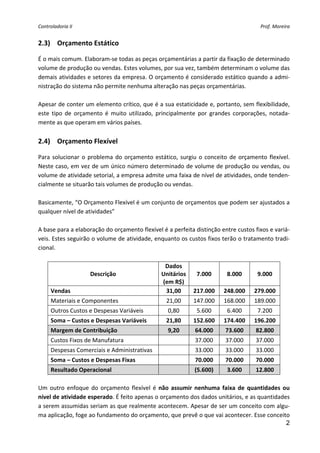 Controladoria II                                                                          Prof. Moreira 


2.3) Orçamento Estático 

É o mais comum. Elaboram‐se todas as peças orçamentárias a partir da fixação de determinado 
volume de produção ou vendas. Estes volumes, por sua vez, também determinam o volume das 
demais atividades e setores da empresa. O orçamento é considerado estático quando a admi‐
nistração do sistema não permite nenhuma alteração nas peças orçamentárias. 
 
Apesar de conter um elemento crítico, que é a sua estaticidade e, portanto, sem flexibilidade, 
este  tipo  de  orçamento  é  muito  utilizado,  principalmente  por  grandes  corporações,  notada‐
mente as que operam em vários países. 
 
2.4) Orçamento Flexível 

Para  solucionar  o  problema  do  orçamento  estático,  surgiu  o  conceito  de  orçamento  flexível. 
Neste caso, em vez de um único número determinado de volume de produção ou vendas, ou 
volume de atividade setorial, a empresa admite uma faixa de nível de atividades, onde tenden‐
cialmente se situarão tais volumes de produção ou vendas. 
 
Basicamente, “O Orçamento Flexível é um conjunto de orçamentos que podem ser ajustados a 
qualquer nível de atividades” 
 
A base para a elaboração do orçamento flexível é a perfeita distinção entre custos fixos e variá‐
veis. Estes seguirão o volume de atividade, enquanto os custos fixos terão o tratamento tradi‐
cional. 
 
                                                  Dados 
                      Descrição                 Unitários  7.000            8.000       9.000 
                                                 (em R$) 
     Vendas                                       31,00       217.000  248.000  279.000 
      Materiais e Componentes                       21,00      147.000     168.000     189.000 
      Outros Custos e Despesas Variáveis            0,80        5.600       6.400        7.200 
      Soma – Custos e Despesas Variáveis            21,80      152.600     174.400     196.200 
      Margem de Contribuição                        9,20       64.000       73.600      82.800 
      Custos Fixos de Manufatura                               37.000       37.000      37.000 
      Despesas Comerciais e Administrativas                    33.000       33.000      33.000 
      Soma – Custos e Despesas Fixas                           70.000       70.000      70.000 
      Resultado Operacional                                    (5.600)      3.600       12.800 
 
Um  outro  enfoque  do  orçamento  flexível  é  não  assumir  nenhuma  faixa  de  quantidades  ou 
nível de atividade esperado. É feito apenas o orçamento dos dados unitários, e as quantidades 
a serem assumidas seriam as que realmente acontecem. Apesar de ser um conceito com algu‐
ma aplicação, foge ao fundamento do orçamento, que prevê o que vai acontecer. Esse conceito 
                                                                                                2
 