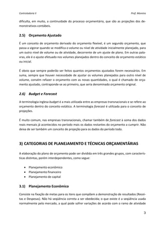 Controladoria II                                                                           Prof. Moreira 


dificulta,  em  muito,  a  continuidade  do  processo  orçamentário,  que  são  as  projeções  dos  de‐
monstrativos contábeis. 
 
2.5) Orçamento Ajustado 

É  um  conceito  de  orçamento  derivado  do  orçamento  flexível,  é  um  segundo  orçamento,  que 
passa a vigorar quando se modifica o volume ou nível de atividade inicialmente planejado, para 
um outro nível de volume ou de atividade, decorrente de um ajuste de plano. Em outras pala‐
vras, ele é o ajuste efetuado nos volumes planejados dentro do conceito de orçamento estático 
ou inicial. 
 
É obvio que sempre poderão ser feitos quantos orçamentos ajustados  forem necessários. Em 
suma,  sempre  que  houver  necessidade  de  ajustar  os  volumes  planejados  para  outro  nível  de 
volume,  convém  refazer  o  orçamento  com  as  novas  quantidades,  o  qual  é  chamado  de  orça‐
mento ajustado, contraponde‐se ao primeiro, que seria denominado orçamento original. 
 
2.6) Budget e Forecast 

A terminologia inglesa budget é a mais utilizada entre as empresas transnacionais e se refere ao 
orçamento dentro do conceito estático. A terminologia forecast é utilizada para o conceito de 
projeções. 
 
É muito comum, nas empresas transnacionais, chamar também de forecast à soma dos dados 
reais mensais já acontecidos no período mais os dados restantes do orçamento a cumprir. Não 
deixa de ser também um conceito de projeção para os dados do período todo. 
 
 
3) CATEGORIAS DE PLANEJAMENTO E TÉCNICAS ORÇAMENTÁRIAS 

A elaboração do plano de orçamento pode ser dividida em três grandes grupos, com caracterís‐
ticas distintas, porém interdependentes, como segue: 
 
    • Planejamento econômico 
    • Planejamento financeiro 
    • Planejamento de capital 
 
3.1) Planejamento Econômico 

Consiste na fixação de metas para os itens que compõem a demonstração de resultados (Recei‐
tas e Despesas). Não há seqüência correta a ser obedecida; o que existe é a seqüência usada 
normalmente pelo mercado, a qual pode sofrer variações de acordo com o ramo de atividade 

                                                                                                      3
 