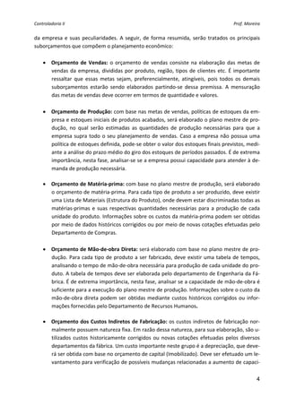 Controladoria II                                                                             Prof. Moreira 


da  empresa  e  suas  peculiaridades.  A  seguir,  de  forma  resumida,  serão  tratados  os  principais 
suborçamentos que compõem o planejamento econômico: 
 
    • Orçamento  de  Vendas:  o  orçamento  de  vendas  consiste  na  elaboração  das  metas  de 
       vendas  da  empresa,  divididas  por  produto,  região,  tipos  de  clientes  etc.  É  importante 
       ressaltar  que  essas  metas  sejam,  preferencialmente,  atingíveis,  pois  todos  os  demais 
       suborçamentos  estarão  sendo  elaborados  partindo‐se  dessa  premissa.  A  mensuração 
       das metas de vendas deve ocorrer em termos de quantidade e valores. 
 
    • Orçamento de Produção: com base nas metas de vendas, políticas de estoques da em‐
       presa e estoques iniciais de produtos acabados, será elaborado o plano mestre de pro‐
       dução,  no  qual  serão  estimadas  as  quantidades  de  produção  necessárias  para  que  a 
       empresa  supra  todo  o  seu  planejamento  de  vendas.  Caso  a  empresa  não  possua  uma 
       política de estoques definida, pode‐se obter o valor dos estoques finais previstos, medi‐
       ante a análise do prazo médio do giro dos estoques de períodos passados. É de extrema 
       importância, nesta fase, analisar‐se se a empresa possui capacidade para atender à de‐
       manda de produção necessária. 
        
    • Orçamento de Matéria‐prima: com base no plano mestre de produção, será elaborado 
       o orçamento de matéria‐prima. Para cada tipo de produto a ser produzido, deve existir 
       uma Lista de Materiais (Estrutura do Produto), onde devem estar discriminadas todas as 
       matérias‐primas  e  suas  respectivas  quantidades  necessárias  para  a  produção  de  cada 
       unidade do produto. Informações sobre os custos da matéria‐prima podem ser obtidas 
       por meio de dados históricos corrigidos ou por meio de novas cotações efetuadas pelo 
       Departamento de Compras. 
 
    • Orçamento de Mão‐de‐obra Direta: será elaborado com base no plano mestre de pro‐
       dução.  Para  cada  tipo  de  produto  a  ser  fabricado,  deve  existir  uma  tabela  de  tempos, 
       analisando o tempo de mão‐de‐obra necessária para produção de cada unidade do pro‐
       duto. A tabela de tempos deve ser elaborada pelo departamento de Engenharia da Fá‐
       brica. É de extrema importância, nesta fase, analisar se a capacidade de mão‐de‐obra é 
       suficiente para a execução do plano mestre de produção. Informações sobre o custo da 
       mão‐de‐obra  direta  podem  ser  obtidas  mediante  custos  históricos  corrigidos  ou  infor‐
       mações fornecidas pelo Departamento de Recursos Humanos. 
        
    • Orçamento dos Custos Indiretos de Fabricação: os custos indiretos de fabricação nor‐
       malmente possuem natureza fixa. Em razão dessa natureza, para sua elaboração, são u‐
       tilizados  custos  historicamente  corrigidos  ou  novas  cotações  efetuadas  pelos  diversos 
       departamentos da fábrica. Um custo importante neste grupo é a depreciação, que deve‐
       rá ser obtida com base no orçamento de capital (Imobilizado). Deve ser efetuado um le‐
       vantamento para verificação de possíveis mudanças relacionadas a aumento de capaci‐

                                                                                                        4
 