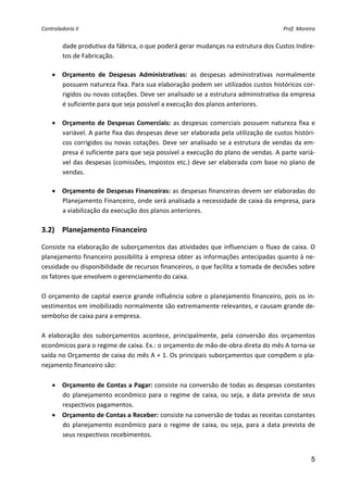 Controladoria II                                                                            Prof. Moreira 


      dade produtiva da fábrica, o que poderá gerar mudanças na estrutura dos Custos Indire‐
      tos de Fabricação. 
       
    • Orçamento  de  Despesas  Administrativas:  as  despesas  administrativas  normalmente 
      possuem natureza fixa. Para sua elaboração podem ser utilizados custos históricos cor‐
      rigidos ou novas cotações. Deve ser analisado se a estrutura administrativa da empresa 
      é suficiente para que seja possível a execução dos planos anteriores. 
       
    • Orçamento  de  Despesas  Comerciais:  as  despesas  comerciais  possuem  natureza  fixa  e 
      variável. A parte fixa das despesas deve ser elaborada pela utilização de custos históri‐
      cos corrigidos ou novas cotações. Deve ser analisado se a estrutura de vendas da em‐
      presa é suficiente para que seja possível a execução do plano de vendas. A parte variá‐
      vel das despesas (comissões, impostos etc.) deve ser elaborada com base no plano de 
      vendas. 
       
    • Orçamento de Despesas Financeiras: as despesas financeiras devem ser elaboradas do 
      Planejamento Financeiro, onde será analisada a necessidade de caixa da empresa, para 
      a viabilização da execução dos planos anteriores. 
       
3.2) Planejamento Financeiro 

Consiste  na  elaboração  de  suborçamentos  das  atividades  que  influenciam  o  fluxo  de  caixa.  O 
planejamento financeiro possibilita à empresa obter as informações antecipadas quanto à ne‐
cessidade ou disponibilidade de recursos financeiros, o que facilita a tomada de decisões sobre 
os fatores que envolvem o gerenciamento do caixa. 
 
O orçamento de capital exerce grande influência sobre o planejamento financeiro, pois os in‐
vestimentos em imobilizado normalmente são extremamente relevantes, e causam grande de‐
sembolso de caixa para a empresa. 
 
A  elaboração  dos  suborçamentos  acontece,  principalmente,  pela  conversão  dos  orçamentos 
econômicos para o regime de caixa. Ex.: o orçamento de mão‐de‐obra direta do mês A torna‐se 
saída no Orçamento de caixa do mês A + 1. Os principais suborçamentos que compõem o pla‐
nejamento financeiro são: 
 
    • Orçamento de Contas a Pagar: consiste na conversão de todas as despesas constantes 
        do  planejamento  econômico  para  o  regime  de  caixa,  ou  seja,  a  data  prevista  de  seus 
        respectivos pagamentos. 
    • Orçamento de Contas a Receber: consiste na conversão de todas as receitas constantes 
        do  planejamento  econômico  para  o  regime  de  caixa,  ou  seja,  para  a  data  prevista  de 
        seus respectivos recebimentos. 


                                                                                                       5
 