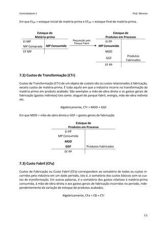 Controladoria II  Prof. Moreira 
11
Em que EIMP = estoque inicial de matéria‐prima e EFMP = estoque final de matéria‐prima. 
 
Estoque de  
Matéria‐prima 
  Estoque de  
Produtos em Processo 
EI MP      EI PP   
MP Comprada  MP Consumida    MP Consumida   
EF MP      MOD   
 
 
  GGF 
Produtos  
Fabricados 
      EF PP   
7.2) Custos de Transformação (CTr) 
Custos de Transformação (CTr) de um objeto de custeio são os custos relacionados à fabricação, 
exceto custos de matéria‐prima. É tudo aquilo em que a indústria incorre na transformação da 
matéria‐prima em produto acabado. São exemplos a mão‐de‐obra direta e os gastos gerais de 
fabricação (gastos indiretos) tais como: aluguel do parque fabril, energia, mão‐de‐obra indireta 
etc. 
Algebricamente, CTr = MOD + GGF 
 
Em que MOD = mão‐de‐obra direta e GGF = gastos gerais de fabricação 
Estoque de  
Produtos em Processo 
EI PP   
MP Consumida   
MOD   
GGF  Produtos Fabricados
EF PP   
 
7.3) Custo Fabril (CFa) 
Custos de Fabricação ou Custo Fabril (CFa) correspondem ao somatório de todos os custos in‐
corridos pela indústria em um dado período, isto é, o somatório dos custos básicos com os cus‐
tos de transformação. Em outras palavras, é o somatório dos gastos relativos à matéria‐prima 
consumida, à mão‐de‐obra direta e aos gastos gerais de fabricação incorridos no período, inde‐
pendentemente da variação de estoque de produtos acabados. 
Algebricamente, CFa = CB + CTr 
 
Requisição pelo
Parque Fabril
 