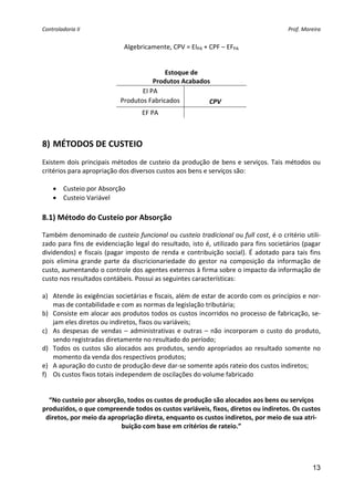 Controladoria II  Prof. Moreira 
13
Algebricamente, CPV = EIPA + CPF – EFPA  
 
Estoque de  
Produtos Acabados 
EI PA   
Produtos Fabricados  CPV 
EF PA   
 
8) MÉTODOS DE CUSTEIO 
Existem dois principais métodos de custeio da produção de bens e serviços. Tais métodos ou 
critérios para apropriação dos diversos custos aos bens e serviços são: 
 
• Custeio por Absorção 
• Custeio Variável 
 
8.1) Método do Custeio por Absorção 
Também denominado de custeio funcional ou custeio tradicional ou full cost, é o critério utili‐
zado para fins de evidenciação legal do resultado, isto é, utilizado para fins societários (pagar 
dividendos) e fiscais (pagar imposto de renda e contribuição social). É adotado para tais fins 
pois  elimina  grande  parte  da  discricionariedade  do  gestor  na  composição  da  informação  de 
custo, aumentando o controle dos agentes externos à firma sobre o impacto da informação de 
custo nos resultados contábeis. Possui as seguintes características: 
 
a) Atende às exigências societárias e fiscais, além de estar de acordo com os princípios e nor‐
mas de contabilidade e com as normas da legislação tributária; 
b) Consiste em alocar aos produtos todos os custos incorridos no processo de fabricação, se‐
jam eles diretos ou indiretos, fixos ou variáveis; 
c) As despesas de vendas – administrativas e outras – não incorporam o custo do produto, 
sendo registradas diretamente no resultado do período; 
d) Todos os custos são alocados aos produtos, sendo apropriados ao resultado somente no 
momento da venda dos respectivos produtos; 
e) A apuração do custo de produção deve dar‐se somente após rateio dos custos indiretos; 
f) Os custos fixos totais independem de oscilações do volume fabricado 
 
“No custeio por absorção, todos os custos de produção são alocados aos bens ou serviços 
produzidos, o que compreende todos os custos variáveis, fixos, diretos ou indiretos. Os custos 
diretos, por meio da apropriação direta, enquanto os custos indiretos, por meio de sua atri‐
buição com base em critérios de rateio.”
 