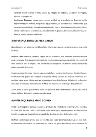 Controladoria II  Prof. Moreira 
3
consistir de um ou mais centros, células ou estações de trabalho, tais como: montagem, 
pintura, cromagem etc. 
• Centros de Despesas: representam a menor unidade de acumulação de despesas, sendo 
representada por homens, máquinas e equipamentos, de características semelhantes, que 
desenvolvem atividades homogêneas relacionadas com as atividades administrativas, finan‐
ceiras e comerciais: contabilidade, departamento de pessoal, tesouraria, faturamento, co‐
brança, vendas contas a receber etc. 
 
3) DIFERENÇA ENTRE DESPESA E ATIVO 
 
Quando ocorre um gasto que trará benefícios futuros para a empresa, denominamos este gasto 
de Ativo.  
Despesa é exatamente o contrário. Depois da sua ocorrência, não traz mais benefícios futuros 
para a empresa. A despesa com comissão de vendedores provocou uma receita, mas não trará 
mais benefício para a empresa. Daí afirmar‐se que despesa é um bem ou serviço consumido 
para a obtenção de receita. 
Imagine uma senhora que vai num supermercado fazer compras de alimentos (Gasto). Chegan‐
do em sua casa, guarda essa compra na dispensa (Ativo). Quando ela prepara o alimento e a‐
pronta a mesa, ainda é Ativo, pois vai proporcionar benefícios futuros. Após ingerir o alimento, 
inicia‐se o processo de transformação de Ativo em Despesa nos estômagos de sua família. 
Assim, todas as vezes que um Ativo perde seu potencial de trazer benefícios futuros, seu valor é 
tirado do Ativo (baixado) e lançado como Despesa. 
 
4) DIFERENÇA ENTRE ATIVO E CUSTO 
 
Custo é a utilização de bens ou serviços na produção de outros bens ou serviços. Por exemplo, 
na fabricação de uma cadeira, utilizam‐se vários bens que a empresa possui em seu estoque 
(madeira, prego, parafusos etc.) e serviços (mão‐de‐obra, serviços de terceiros etc.). 
No final, a cadeira está pronta para ser vendida, para trazer benefícios futuros, e por esse moti‐
vo deve ainda permanecer no Ativo. O termo custo é um gasto reconhecido só no momento do 
 