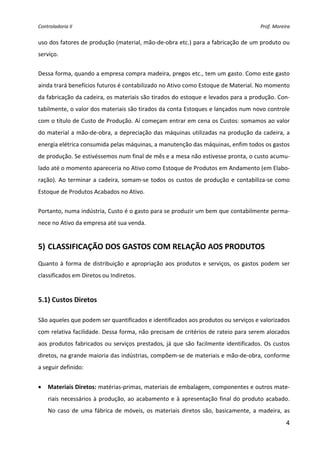 Controladoria II  Prof. Moreira 
4
uso dos fatores de produção (material, mão‐de‐obra etc.) para a fabricação de um produto ou 
serviço. 
Dessa forma, quando a empresa compra madeira, pregos etc., tem um gasto. Como este gasto 
ainda trará benefícios futuros é contabilizado no Ativo como Estoque de Material. No momento 
da fabricação da cadeira, os materiais são tirados do estoque e levados para a produção. Con‐
tabilmente, o valor dos materiais são tirados da conta Estoques e lançados num novo controle 
com o título de Custo de Produção. Aí começam entrar em cena os Custos: somamos ao valor 
do material a mão‐de‐obra, a depreciação das máquinas utilizadas na produção da cadeira, a 
energia elétrica consumida pelas máquinas, a manutenção das máquinas, enfim todos os gastos 
de produção. Se estivéssemos num final de mês e a mesa não estivesse pronta, o custo acumu‐
lado até o momento apareceria no Ativo como Estoque de Produtos em Andamento (em Elabo‐
ração). Ao terminar a cadeira, somam‐se todos os custos de produção e contabiliza‐se como 
Estoque de Produtos Acabados no Ativo. 
Portanto, numa indústria, Custo é o gasto para se produzir um bem que contabilmente perma‐
nece no Ativo da empresa até sua venda. 
 
5) CLASSIFICAÇÃO DOS GASTOS COM RELAÇÃO AOS PRODUTOS 
 
Quanto à forma de distribuição e apropriação aos produtos e serviços, os gastos podem ser 
classificados em Diretos ou Indiretos. 
 
5.1) Custos Diretos 
 
São aqueles que podem ser quantificados e identificados aos produtos ou serviços e valorizados 
com relativa facilidade. Dessa forma, não precisam de critérios de rateio para serem alocados 
aos produtos fabricados ou serviços prestados, já que são facilmente identificados. Os custos 
diretos, na grande maioria das indústrias, compõem‐se de materiais e mão‐de‐obra, conforme 
a seguir definido: 
• Materiais Diretos: matérias‐primas, materiais de embalagem, componentes e outros mate‐
riais necessários à produção, ao acabamento e à apresentação final do produto acabado. 
No caso de uma fábrica de móveis, os materiais diretos são, basicamente, a madeira, as 
 