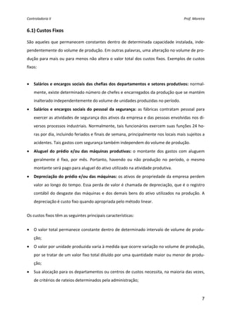 Controladoria II  Prof. Moreira 
7
6.1) Custos Fixos 
 
São aqueles que permanecem constantes dentro de determinada capacidade instalada, inde‐
pendentemente do volume de produção. Em outras palavras, uma alteração no volume de pro‐
dução para mais ou para menos não altera o valor total dos custos fixos. Exemplos de custos 
fixos: 
 
• Salários e encargos sociais das chefias dos departamentos e setores produtivos: normal‐
mente, existe determinado número de chefes e encarregados da produção que se mantém 
inalterado independentemente do volume de unidades produzidas no período. 
• Salários e encargos sociais do pessoal da segurança: as fábricas contratam pessoal para 
exercer as atividades de segurança dos ativos da empresa e das pessoas envolvidas nos di‐
versos processos industriais. Normalmente, tais funcionários exercem suas funções 24 ho‐
ras por dia, incluindo feriados e finais de semana, principalmente nos locais mais sujeitos a 
acidentes. Tais gastos com segurança também independem do volume de produção. 
• Aluguel do prédio e/ou das máquinas produtivas: o montante dos gastos com aluguem 
geralmente  é  fixo,  por  mês.  Portanto,  havendo  ou  não  produção  no  período,  o  mesmo 
montante será pago para aluguel do ativo utilizado na atividade produtiva. 
• Depreciação do prédio e/ou das máquinas: os ativos de propriedade da empresa perdem 
valor ao longo do tempo. Essa perda de valor é chamada de depreciação, que é o registro 
contábil do desgaste das máquinas e dos demais bens do ativo utilizados na produção. A 
depreciação é custo fixo quando apropriada pelo método linear. 
 
Os custos fixos têm as seguintes principais características: 
 
• O valor total permanece constante dentro de determinado intervalo de volume de produ‐
ção; 
• O valor por unidade produzida varia à medida que ocorre variação no volume de produção, 
por se tratar de um valor fixo total diluído por uma quantidade maior ou menor de produ‐
ção; 
• Sua alocação para os departamentos ou centros de custos necessita, na maioria das vezes, 
de critérios de rateios determinados pela administração; 
 