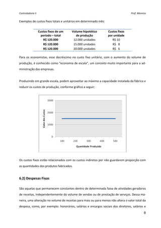 Controladoria II  Prof. Moreira 
8
Exemplos de custos fixos totais e unitários em determinado mês: 
 
Custos fixos de um 
período – total 
Volume hipotético 
de produção 
Custos fixos 
por unidade 
R$ 120.000  12.000 unidades  R$ 10 
R$ 120.000  15.000 unidades  R$   8 
R$ 120.000  20.000 unidades  R$   6 
 
Para os economistas, esse decréscimo no custo fixo unitário, com o aumento do volume de 
produção, é conhecido como “economia de escala”, um conceito muito importante para a ad‐
ministração das empresas. 
 
Produzindo em grande escala, podem aproveitar ao máximo a capacidade instalada da fábrica e 
reduzir os custos de produção, conforme gráfico a seguir: 
 
 
Os custos fixos estão relacionados com os custos indiretos por não guardarem proporção com 
as quantidades dos produtos fabricados. 
 
6.2) Despesas Fixas 
 
São aquelas que permanecem constantes dentro de determinada faixa de atividades geradoras 
de receitas, independentemente do volume de vendas ou de prestação de serviços. Dessa ma‐
neira, uma alteração no volume de receitas para mais ou para menos não altera o valor total da 
despesa, como, por exemplo: honorários, salários e encargos sociais dos diretores, salários e 
 