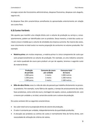 Controladoria II  Prof. Moreira 
9
encargos sociais dos funcionários administrativos, despesas financeiras, despesas com aluguéis, 
seguros etc. 
 
As despesas fixas têm características semelhantes às apresentadas anteriormente em relação 
aos custos fixos. 
 
6.3) Custos Variáveis  
 
São aqueles que mantêm uma relação direta com o volume de produção ou serviço e, conse‐
qüentemente, podem ser identificados com os produtos. Dessa maneira, o total dos custos va‐
riáveis cresce à medida que o volume de atividades da empresa aumenta. Na maioria das vezes, 
esse crescimento no total evolui na mesma proporção do acréscimo no volume produzido. Por 
exemplo:  
 
• Matéria‐prima: em muitas empresas, a matéria‐prima é o único componente de custo que 
varia proporcionalmente ao volume de produção. Por exemplo, se uma indústria consome 
um metro quadrado de couro para produzir um par de sapatos, teremos o seguinte custo 
de material direto: 
 
Produção  
do período 
Consumo de couro 
por unidade 
Consumo total 
de Couro 
1.000 pares  1 metro  1.000 metros 
1.200 pares  1 metro  1.200 metros 
1.500 pares  1 metro  1.500 metros 
 
• Mão‐de‐obra Direta: essa é a mão‐de‐obra do pessoal que trabalha diretamente no proces‐
so produtivo. Por exemplo, numa fábrica de sapatos, o tempo de processamento das várias 
fases produtivas, como corte de couro, montagem do sapato, costura, acabamento etc. será 
o mesmo por unidade e, no total, variará de acordo com o volume de produção. 
 
Os custos variáveis têm as seguintes características: 
 
• Seu valor total varia na proporção direta do volume de produção; 
• O valor é constante por unidade, independentemente da quantidade produzida; 
• A alocação aos produtos ou centros de custos é normalmente feita de forma direta, sem 
necessidade de utilização de critérios de rateios. 
 