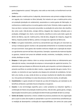 Controladoria II                                                                           Prof. Moreira 


    gastos (pagamento a prazo). Todo gasto, mais cedo ou mais tarde, se transformará num de‐
    sembolso.  
•   Custo: quando a matéria‐prima é adquirida, denominamos este primeiro estágio de Gasto; 
    em  seguida,  ela  é  estocada  no  Ativo  (ativada). No  instante  em  que  a matéria‐prima  entra 
    em produção (produção em andamento), associando‐se a outros gastos de fabricação, re‐
    conhecemos a matéria‐prima e os outros gastos como Custo. Portanto, todos os gastos rela‐
    tivos aos bens e serviços (recursos) consumidos na produção de outros bens são classifica‐
    dos  como  custo:  mão‐de‐obra,  energia  elétrica,  desgaste  das  máquinas  utilizadas  para  a 
    produção, embalagem etc. Assim, numa indústria, classifica‐se como custo todo o gasto de 
    dentro da fábrica, seja ele: matéria‐prima, mão‐de‐obra, desgaste de máquina, aluguel da 
    fábrica, imposto predial da fábrica, salários e encargos dos vigilantes da fábrica etc. 
•   Perda: é um gasto involuntário, anormal ou extraordinário que não gera um novo bem ou 
    serviço e tampouco geram receitas e são apropriados diretamente no resultado do período 
    em que ocorrerem. Esses gastos não mantêm nenhuma relação com a operação da empre‐
    sa e geralmente ocorrem de fatos não previstos. Exemplos: vazamento de materiais líquidos 
    ou  gasosos,  material  com  prazo  de  validade  vencido,  enchentes,  inundações,  sinistros,  in‐
    cêndio, desfalque no caixa.  
•   Despesa: é todo gasto relativo a bem ou serviço consumido direta ou indiretamente para 
    obtenção de receitas, manutenção da empresa e remuneração de capital de terceiros. É e‐
    xatamente aqui que despesa se diferencia de perda, pois enquanto a primeira (despesa) re‐
    presenta sacrifícios no sentido de obter receita, a segunda (perda) não gera receita. Por e‐
    xemplo, no momento em que é gerada uma despesa de comissão de vendedores, há tam‐
    bém uma receita, ou seja, venda de bens ou serviços resultante do trabalho dos vendedo‐
    res. Uma perda com desfalque no caixa não provocou nenhuma receita, só subtração. 
•   Investimento: é o gasto ativado em função de sua vida útil (máquinas, por exemplo) ou de 
    benefícios atribuíveis a períodos futuros (impostos a recuperar). 
•   Insumo:  é  uma  terminologia  específica  para  o  setor  produtivo  ou  industrial.  Significa  a 
    combinação de fatores de produção (matérias‐primas, mão‐de‐obra, gastos gerais, energia, 
    depreciação) necessários para a produção de determinada quantidade de bem ou serviço. 
•   Centro de Custos: representa a menor unidade do processo produtivo de uma organização 
    para a qual os custos são orçados ou apropriados e que tem características semelhantes pa‐
    ra medição de desempenho e atribuição de responsabilidades. Um centro de custos pode 
                                                                                                      2
 
