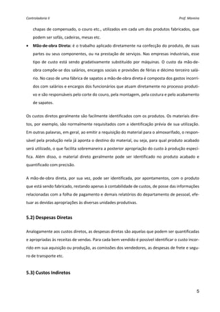Controladoria II                                                                           Prof. Moreira 


    chapas de compensado, o couro etc., utilizados em cada um dos produtos fabricados, que 
    podem ser sofás, cadeiras, mesas etc. 
•   Mão‐de‐obra Direta: é o trabalho aplicado diretamente na confecção do produto, de suas 
    partes  ou  seus  componentes,  ou  na  prestação  de  serviços.  Nas  empresas  industriais,  esse 
    tipo  de  custo  está  sendo  gradativamente  substituído  por  máquinas.  O  custo  da  mão‐de‐
    obra compõe‐se dos salários, encargos sociais e provisões de férias e décimo terceiro salá‐
    rio. No caso de uma fábrica de sapatos a mão‐de‐obra direta é composta dos gastos incorri‐
    dos com salários e encargos dos funcionários que atuam diretamente no processo produti‐
    vo e são responsáveis pelo corte do couro, pela montagem, pela costura e pelo acabamento 
    de sapatos. 


Os custos diretos geralmente são facilmente identificados com os produtos. Os materiais dire‐
tos, por exemplo, são normalmente requisitados com a identificação prévia de sua utilização. 
Em outras palavras, em geral, ao emitir a requisição do material para o almoxarifado, o respon‐
sável pela produção nela já aponta o destino do material, ou seja, para qual produto acabado 
será utilizado, o que facilita sobremaneira a posterior apropriação do custo à produção especí‐
fica.  Além  disso,  o  material  direto  geralmente  pode  ser  identificado  no  produto  acabado  e 
quantificado com precisão. 


A  mão‐de‐obra  direta,  por  sua  vez,  pode  ser  identificada,  por  apontamentos,  com  o  produto 
que está sendo fabricado, restando apenas à contabilidade de custos, de posse das informações 
relacionadas com a folha de pagamento e demais relatórios do departamento de pessoal, efe‐
tuar as devidas apropriações às diversas unidades produtivas. 
 
5.2) Despesas Diretas 
 
Analogamente aos custos diretos, as despesas diretas são aquelas que podem ser quantificadas 
e apropriadas às receitas de vendas. Para cada bem vendido é possível identificar o custo incor‐
rido em sua aquisição ou produção, as comissões dos vendedores, as despesas de frete e segu‐
ro de transporte etc. 
 
5.3) Custos Indiretos 
 

                                                                                                      5
 
