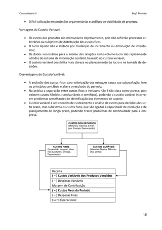 Controladoria II                                                                             Prof. Moreira 


    • Difícil utilização em projeções orçamentárias e análises de viabilidade de projetos. 
 
Vantagens do Custeio Variável: 
 
   • Os custos dos produtos são mensuráveis objetivamente, pois não sofrerão processos ar‐
      bitrários ou subjetivos de distribuição dos custos fixos; 
   • O lucro líquido não é afetado por mudanças de incremento ou diminuição de inventá‐
      rios; 
   • Os  dados  necessários  para  a  análise  das  relações  custo‐volume‐lucro  são  rapidamente 
      obtidos do sistema de informação contábil, baseado no custeio variável; 
   • O custeio variável possibilita mais clareza no planejamento do lucro e na tomada de de‐
      cisões. 
 
Desvantagens do Custeio Variável: 
 
   • A exclusão dos custos fixos para valorização dos estoques causa sua subavaliação, fere 
      os princípios contábeis e altera o resultado do período; 
   • Na prática a separação entre custos fixos e variáveis não é tão clara como parece, pois 
      existem custos híbridos (semivariáveis e semifixos), podendo o custeio variável incorrer 
      em problemas semelhantes de identificação dos elementos de custeio; 
   • Custeio variável é um conceito de custeamento e análise de custos para decisões de cur‐
      to prazo, mas subestima os custos fixos, que são ligados à capacidade de produção e de 
      planejamento  de  longo  prazo,  podendo  trazer  problemas  de  continuidade  para  a  em‐
      presa. 
                                                  
                                         CUSTOS DOS RECURSOS
                                         (Materiais, Salários, Encar-
                                         gos, Energia, Depreciação)




                            CUSTOS FIXOS                          CUSTOS VARIÁVEIS
                     (Supervisão, Aluguel, Mate-               (Materiais Diretos, Mão-de-
                     riais Auxiliares, Energia,                obra Direta)
                     Depreciação)




 
                         Receita 
                         ( – ) Custos Variáveis dos Produtos Vendidos 
                         ( – ) Despesas Variáveis 
                         Margem de Contribuição 
                         ( – ) Custos Fixos do Período 
                         ( – ) Despesas Fixas 
                         Lucro Operacional 



                                                                                                       15
 