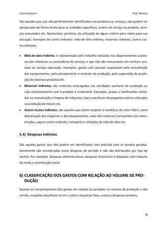 Controladoria II                                                                         Prof. Moreira 


São aqueles que, por não perfeitamente identificados nos produtos ou serviços, não podem ser 
apropriados de forma direta para as unidades específicas, ordens de serviço ou produto, servi‐
ços executados etc. Necessitam, portanto, da utilização de algum critério para rateio para sua 
alocação. Exemplos de custos indiretos: mão‐de‐obra indireta, materiais indiretos, outros cus‐
tos indiretos. 
 
•   Mão‐de‐obra Indireta:  é representada pelo trabalho realizado nos departamentos auxilia‐
    res das indústrias ou prestadoras de serviços e que não são mensuráveis em nenhum pro‐
    duto  ou  serviço  executado.  Exemplos:  gastos  com  pessoal  responsável  pela  manutenção 
    dos equipamentos, pelo planejamento e controle da produção, pela supervisão da produ‐
    ção dos diversos produtos etc. 
•   Materiais  Indiretos:  são  materiais  empregados  nas  atividades  auxiliares  de  produção  ou 
    cujo relacionamento com o produto é irrelevante. Exemplos: graxas e lubrificantes utiliza‐
    dos na manutenção e limpeza de máquinas, lixas e parafusos de pequenos valores utilizados 
    na produção de móveis etc. 
•   Outros Custos Indiretos: são aqueles que dizem respeito à existência do setor fabril, como 
    depreciação das máquinas e dos equipamentos, valor dos materiais consumidos nas manu‐
    tenções, seguro contra incêndio, transporte e refeições da mão‐de‐obra etc. 
 
5.4)  Despesas Indiretas 
 
São  aqueles  gastos  que  não  podem  ser  identificados  com  precisão  com  as  receitas  geradas. 
Geralmente  são  considerados  como  despesas  do  período  e  não  são  distribuídos  por  tipo  de 
receita. Por exemplo, despesas administrativas, despesas financeiras e despesas com imposto 
de renda e contribuição social 
 

6) CLASSIFICAÇÃO DOS GASTOS COM RELAÇÃO AO VOLUME DE PRO‐
   DUÇÃO 
 
Quanto ao comportamento dos gastos em relação às variações no volume da produção e das 
vendas, os gastos classificam‐se em: custos e despesas fixos, custos e despesas variáveis. 
 



                                                                                                    6
 