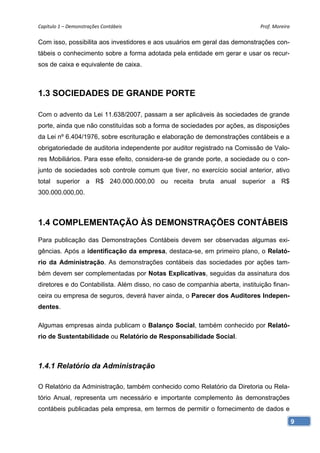 Capítulo 1 – Demonstrações Contábeis                                         Prof. Moreira 

Com isso, possibilita aos investidores e aos usuários em geral das demonstrações con-
tábeis o conhecimento sobre a forma adotada pela entidade em gerar e usar os recur-
sos de caixa e equivalente de caixa.



1.3 SOCIEDADES DE GRANDE PORTE

Com o advento da Lei 11.638/2007, passam a ser aplicáveis às sociedades de grande
porte, ainda que não constituídas sob a forma de sociedades por ações, as disposições
da Lei nº 6.404/1976, sobre escrituração e elaboração de demonstrações contábeis e a
obrigatoriedade de auditoria independente por auditor registrado na Comissão de Valo-
res Mobiliários. Para esse efeito, considera-se de grande porte, a sociedade ou o con-
junto de sociedades sob controle comum que tiver, no exercício social anterior, ativo
total superior a R$ 240.000.000,00 ou receita bruta anual superior a R$
300.000.000,00.



1.4 COMPLEMENTAÇÃO ÀS DEMONSTRAÇÕES CONTÁBEIS
Para publicação das Demonstrações Contábeis devem ser observadas algumas exi-
gências. Após a identificação da empresa, destaca-se, em primeiro plano, o Relató-
rio da Administração. As demonstrações contábeis das sociedades por ações tam-
bém devem ser complementadas por Notas Explicativas, seguidas da assinatura dos
diretores e do Contabilista. Além disso, no caso de companhia aberta, instituição finan-
ceira ou empresa de seguros, deverá haver ainda, o Parecer dos Auditores Indepen-
dentes.

Algumas empresas ainda publicam o Balanço Social, também conhecido por Relató-
rio de Sustentabilidade ou Relatório de Responsabilidade Social.



1.4.1 Relatório da Administração

O Relatório da Administração, também conhecido como Relatório da Diretoria ou Rela-
tório Anual, representa um necessário e importante complemento às demonstrações
contábeis publicadas pela empresa, em termos de permitir o fornecimento de dados e
                                                                                           9
 