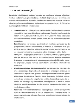 Capítulo 12 – IPI                                                             Prof. Moreira 


12.5 INDUSTRIALIZAÇÃO

Caracteriza industrialização qualquer operação que modifique a natureza, o funciona-
mento, o acabamento, a apresentação ou a finalidade do produto, ou o aperfeiçoe para
consumo, sendo irrelevante o processo utilizado para obtenção do produto e a localiza-
ção e condições das instalações ou equipamentos empregados (art. 4.º do RIPI). A in-
dustrialização é dividida em 5 modalidades:

        Transformação: é a operação que, exercida sobre a matéria-prima ou produto
         intermediário, importe na obtenção de espécie nova. Exemplo: transformação da
         madeira serrada, de outras matérias-primas (tecido, espuma, molas) e de outros
         produtos intermediários (arames, pregos, colas), em um produto novo (a poltro-
         na estofada);
        Beneficiamento: é a operação que importe em modificar, aperfeiçoar ou, de
         qualquer forma, alterar o funcionamento, a utilização, o acabamento ou a apa-
         rência do produto. Exemplos: envernizamento de móveis, com colocação de fri-
         sos e puxadores; mudança no veículo de cabine simples para cabine dupla;
        Montagem: é a operação que consiste na reunião de produtos, peças ou partes
         e de que resulte um novo produto ou unidade autônoma. Exemplo: montagem
         de veículos, em que praticamente todos os componentes são fabricados por ou-
         tras empresas e, depois, reunidos, sistematizados e montados pela montadora
         de veículos;
        Acondicionamento ou reacondicionamento: é a operação que importa em al-
         terar a apresentação do produto, pela colocação da embalagem, ainda que em
         substituição da original, salvo quando a embalagem colocada se destine apenas
         ao transporte da mercadoria. Exemplo: estojo de produtos de higiene pessoal,
         composto por um sabonete, um perfume e um talco. Esses três produtos são co-
         locados em um estojo, cuja finalidade de embalagem não se atrela ao próprio
         transporte, e sim à necessidade de criar um visual convidativo, diferenciado, ao
         ímpeto do consumidor;
        Renovação ou recondicionamento: é a operação que, exercida sobre produto
         usado ou parte remanescente de produto deteriorado ou inutilizado, renove ou
         restaure o produto para utilização. Exemplos: recondicionamento de baterias, de
         amortecedores.

                                                                                            101
 