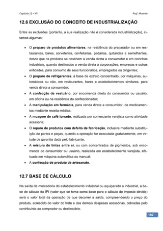 Capítulo 12 – IPI                                                             Prof. Moreira 


12.6 EXCLUSÃO DO CONCEITO DE INDUSTRIALIZAÇÃO

Entre as exclusões (portanto, a sua realização não é considerada industrialização), ci-
tamos algumas;

        O preparo de produtos alimentares, na residência do preparador ou em res-
         taurantes, bares, sorveterias, confeitarias, padarias, quitandas e semelhantes,
         desde que os produtos se destinem a venda direta a consumidor e em cozinhas
         industriais, quando destinados a venda direta a corporações, empresas e outras
         entidades, para consumo de seus funcionários, empregados ou dirigentes;
        O preparo de refrigerantes, à base de extrato concentrado, por máquinas, au-
         tomáticos ou não, em restaurantes, bares e estabelecimentos similares, para
         venda direta a consumidor;
        A confecção de vestuário, por encomenda direta do consumidor ou usuário,
         em oficina ou na residência do confeccionador;
        A manipulação em farmácia, para venda direta a consumidor, de medicamen-
         tos mediante receita médica;
        A moagem de café torrado, realizada por comerciante varejista como atividade
         acessória;
        O reparo de produtos com defeito de fabricação, inclusive mediante substitu-
         ição de partes e peças, quando a operação for executada gratuitamente, em vir-
         tude de garantia dada pelo fabricante;
        A mistura de tintas entre si, ou com concentrados de pigmentos, sob enco-
         menda do consumidor ou usuário, realizada em estabelecimento varejista, efe-
         tuada em máquina automática ou manual;
        A confecção de produto de artesanato.



12.7 BASE DE CÁLCULO

Na saída de mercadoria do estabelecimento industrial ou equiparado a industrial, a ba-
se de cálculo do IPI (valor que se toma como base para o cálculo do imposto devido)
será o valor total da operação de que decorrer a saída, compreendendo o preço do
produto, acrescido do valor do frete e das demais despesas acessórias, cobradas pelo
contribuinte ao comprador ou destinatário.
                                                                                           102
 