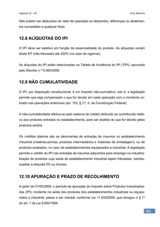 Capítulo 12 – IPI                                                                Prof. Moreira 

Não podem ser deduzidos do valor da operação os descontos, diferenças ou abatimen-
tos concedidos a qualquer título.


12.8 ALÍQUOTAS DO IPI

O IPI deve ser seletivo em função da essencialidade do produto. As alíquotas variam
deste NT (não-tributado) até 330% (no caso de cigarros).


As alíquotas do IPI estão relacionadas na Tabela de Incidência do IPI (TIPI), aprovada
pelo Decreto n.º 6.060/2006.


12.9 NÃO CUMULATIVIDADE

O IPI, por disposição constitucional, é um imposto não-cumulativo, isto é, a legislação
permite que seja compensado o que for devido em cada operação com o montante co-
brado nas operações anteriores (art. 153, § 3.º, II, da Constituição Federal).


A não-cumulatividade efetiva-se pelo sistema de crédito atribuído ao contribuinte relati-
vo aos produtos entrados no estabelecimento, para ser abatido do que for devido pelos
produtos saídos.


Os créditos básicos são os decorrentes de entradas de insumos no estabelecimento
industrial (matérias-primas, produtos intermediários e materiais de embalagem), ou de
produtos acabados, no caso de estabelecimentos equiparados a industrial. A legislação
permite o crédito do IPI nas entradas de insumos adquiridos para emprego na industria-
lização de produtos cuja saída do estabelecimento industrial sejam tributadas, isentas,
sujeitas a alíquota 0% ou imunes.


12.10 APURAÇÃO E PRAZO DE RECOLHIMENTO

A partir de 01/05/2009, o período de apuração do Imposto sobre Produtos Industrializa-
dos (IPI), incidente na saída dos produtos dos estabelecimentos industriais ou equipa-
rados a industrial, passa a ser mensal, conforme Lei 11.933/2009, que revogou o § 1º
do art. 1 da Lei 8.850/1994.

                                                                                              103
 