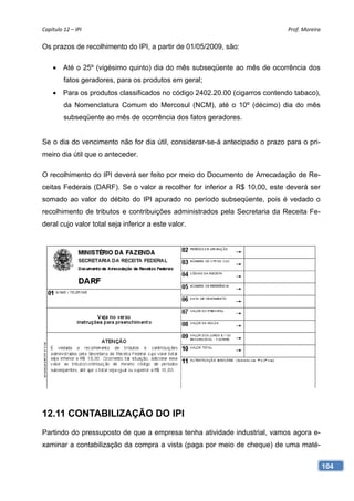 Capítulo 12 – IPI                                                           Prof. Moreira 

Os prazos de recolhimento do IPI, a partir de 01/05/2009, são:

     Até o 25º (vigésimo quinto) dia do mês subseqüente ao mês de ocorrência dos
         fatos geradores, para os produtos em geral;
     Para os produtos classificados no código 2402.20.00 (cigarros contendo tabaco),
         da Nomenclatura Comum do Mercosul (NCM), até o 10º (décimo) dia do mês
         subseqüente ao mês de ocorrência dos fatos geradores.


Se o dia do vencimento não for dia útil, considerar-se-á antecipado o prazo para o pri-
meiro dia útil que o anteceder.

O recolhimento do IPI deverá ser feito por meio do Documento de Arrecadação de Re-
ceitas Federais (DARF). Se o valor a recolher for inferior a R$ 10,00, este deverá ser
somado ao valor do débito do IPI apurado no período subseqüente, pois é vedado o
recolhimento de tributos e contribuições administrados pela Secretaria da Receita Fe-
deral cujo valor total seja inferior a este valor.




12.11 CONTABILIZAÇÃO DO IPI
Partindo do pressuposto de que a empresa tenha atividade industrial, vamos agora e-
xaminar a contabilização da compra a vista (paga por meio de cheque) de uma maté-


                                                                                          104
 