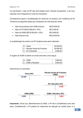 Capítulo 12 – IPI                                                             Prof. Moreira 

na nota fiscal), o valor do IPI não será tratado como “imposto recuperável”, e sim con-
siderado como integrante do custo da mercadoria.

Consideremos agora a contabilização de venda de um produto, com incidência de IPI.
Tomemos os seguintes dados que constariam da nota fiscal de venda:

        Valor dos produtos (com ICMS incluso):         R$ 20.000,00
        Valor do IPI (R$ 20.000,00 x 10%):             R$ 2.000,00
        Valor do ICMS (R$ 20.000,00 x 18%):            R$ 3.600,00
        Valor total da nota:                           R$ 22.000,00


A contabilização da venda e do IPI incidente seria assim efetuada:

                       D – Caixa                              22.000,00
                       C − Receita Venda de Produtos          20.000,00
                       C – IPI a Recolher                      2.000,00

O registro do ICMS incidente na venda seria feito como segue:

                       D – ICMS                                 3.600,00
                       C – ICMS a Recolher                      3.600,00


Examinemos os razonetes:

                                                  Receita Venda de Produtos
                         Caixa (AC)
                                                            (DRE)
                     22.000                                       20.000



                                                       IPI a Recolher (PC)
                                                                      2.000



                        ICMS (DRE)                  ICMS a Recolher (PC)
                     3.600                                            3.600



Importante: Vimos que, diferentemente do ICMS, o IPI não é contabilizado como des-
pesa. Contabilmente, o IPI poderia ter tratamento de dedução da receita bruta, a e-

                                                                                           106
 