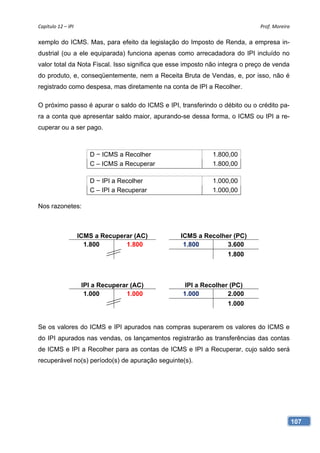 Capítulo 12 – IPI                                                            Prof. Moreira 

xemplo do ICMS. Mas, para efeito da legislação do Imposto de Renda, a empresa in-
dustrial (ou a ele equiparada) funciona apenas como arrecadadora do IPI incluído no
valor total da Nota Fiscal. Isso significa que esse imposto não integra o preço de venda
do produto, e, conseqüentemente, nem a Receita Bruta de Vendas, e, por isso, não é
registrado como despesa, mas diretamente na conta de IPI a Recolher.

O próximo passo é apurar o saldo do ICMS e IPI, transferindo o débito ou o crédito pa-
ra a conta que apresentar saldo maior, apurando-se dessa forma, o ICMS ou IPI a re-
cuperar ou a ser pago.



                        D − ICMS a Recolher                  1.800,00
                        C – ICMS a Recuperar                 1.800,00

                        D − IPI a Recolher                   1.000,00
                        C – IPI a Recuperar                  1.000,00

Nos razonetes:



                     ICMS a Recuperar (AC)       ICMS a Recolher (PC)
                       1.800       1.800          1.800        3.600
                                                                  1.800



                      IPI a Recuperar (AC)         IPI a Recolher (PC)
                       1.000        1.000         1.000          2.000
                                                                  1.000


Se os valores do ICMS e IPI apurados nas compras superarem os valores do ICMS e
do IPI apurados nas vendas, os lançamentos registrarão as transferências das contas
de ICMS e IPI a Recolher para as contas de ICMS e IPI a Recuperar, cujo saldo será
recuperável no(s) período(s) de apuração seguinte(s).




                                                                                           107
 