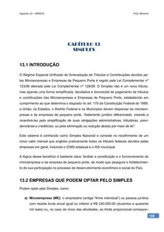 Capítulo 13 – SIMPLES                                                          Prof. Moreira 




                                  CAPÍTULO 13
                                    SIMPLES


13.1 INTRODUÇÃO

O Regime Especial Unificado de Arrecadação de Tributos e Contribuições devidos pe-
las Microempresas e Empresas de Pequeno Porte é regido pela Lei Complementar nº
123/06 alterada pela Lei Complementar nº 128/08. O Simples não é um novo tributo,
mas apenas uma forma simplificada, facultativa e favorecida de pagamento de tributos
e contribuições das Microempresas e Empresas de Pequeno Porte, estabelecido em
cumprimento ao que determina o disposto no art. 179 da Constituição Federal de 1988:
a União, os Estados, o Distrito Federal e os Municípios devem dispensar às microem-
presas e às empresas de pequeno porte, “tratamento jurídico diferenciado, visando a
incentivá-las pela simplificação de suas obrigações administrativas, tributárias, previ-
denciárias e creditícias, ou pela eliminação ou redução destas por meio de lei”.

Este sistema é conhecido como Simples Nacional e consiste no recolhimento de um
único valor mensal que engloba praticamente todos os tributos federais devidos pelas
empresas em geral, incluindo o ICMS estadual e o ISS municipal.

A lógica desse benefício é bastante clara: facilitar a constituição e o funcionamento da
microempresa e da empresa de pequeno porte, de modo que assegure o fortalecimen-
to de sua participação no processo de desenvolvimento econômico e social do País.


13.2 EMPRESAS QUE PODEM OPTAR PELO SIMPLES
Podem optar pelo Simples, como:

    a) Microempresa (ME): o empresário (antiga “firma individual”) ou pessoa jurídica
        com receita bruta anual igual ou inferior a R$ 240.000,00 (duzentos e quarenta
        mil reais) ou, no caso de início das atividades, ao limite proporcional correspon-
                                                                                             108
 