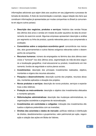Capítulo 1 – Demonstrações Contábeis                                         Prof. Moreira 

informações adicionais que sejam úteis aos usuários em seu julgamento e processo de
tomada de decisões. A título de recomendação e exemplo, segue relação dos itens que
constituem informações já apresentadas por muitas companhias no Brasil (e comumen-
te em alguns outros países):


       Descrição dos negócios, produtos e serviços: histórico das vendas físicas
        dos últimos dois anos e vendas em moeda de poder aquisitivo da data do encer-
        ramento do exercício social. Algumas empresas apresentam descrição e análise
        por segmento ou linha de produto, quando relevantes para a sua compreensão e
        avaliação;
       Comentários sobre a conjuntura econômica geral: concorrência nos merca-
        dos, atos governamentais e outros fatores exógenos relevantes sobre o desem-
        penho da companhia;
       Recursos humanos: número de empregados no término dos dois últimos exer-
        cícios e "turnover" nos dois últimos anos, segmentação da mão-de-obra segun-
        do a localização geográfica; nível educacional ou produto; investimento em trei-
        namento; fundos de seguridade e outros planos sociais;
       Investimentos: descrição dos principais investimentos realizados, objetivo,
        montantes e origens dos recursos alocados;
       Pesquisa e desenvolvimento: descrição sucinta dos projetos, recursos aloca-
        dos, montantes aplicados e situação dos projetos;
       Novos produtos e serviços: descrição de novos produtos, serviços e expecta-
        tivas a eles relativas;
       Proteção ao meio-ambiente: descrição e objetivo dos investimentos efetuados
        e montante aplicado;
       Reformulações administrativas: descrição das mudanças administrativas, re-
        organizações societárias e programas de racionalização;
       Investimentos em controladas e coligadas: indicação dos investimentos efe-
        tuados e objetivos pretendidos com as inversões;
       Direitos dos acionistas e dados de mercado: políticas relativas à distribuição
        de direitos, desdobramentos e grupamentos; valor patrimonial por ação, negoci-
        ação e cotação das ações em Bolsa de Valores;



                                                                                           10
 