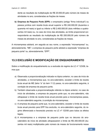 Capítulo 13 – SIMPLES                                                           Prof. Moreira 

        dente ao resultado da multiplicação de R$ 20.000,00 pelo número de meses de
        atividades no ano, consideradas as frações de meses.

    b) Empresa de Pequeno Porte (EPP): o empresário (antiga “firma individual”) ou
        pessoa jurídica com receita bruta anual superior a R$ 240.000,00 (duzentos e
        quarenta mil reais) e igual ou inferior a R$ 2.400.000,00 (dois milhões e quatro-
        centos mil reais) ou, no caso de início das atividades, ao limite proporcional cor-
        respondente ao resultado da multiplicação de R$ 200.000,00 pelo número de
        meses de atividade no ano, consideradas as frações de meses.

A microempresa adotará, em seguida ao seu nome, a expressão “microempresa” ou,
abreviadamente, “ME”; a empresa de pequeno porte adotará a expressão “empresa de
pequeno porte” ou, abreviadamente, “EPP”.



13.3 EXCLUSÃO E MODIFICAÇÃO DE ENQUADRAMENTO

Sobre a modificação do enquadramento ou a exclusão do regime da LC nº 123/06, te-
mos que:


    a) Observada a proporcionalização indicada no tópico anterior, no caso de início de
        atividades, a microempresa que, no ano-calendário, exceder o limite de receita
        bruta anual de ME (letra “a” do item 11.2) passa, no ano-calendário seguinte, à
        condição de empresa de pequeno porte;
    b) Também observada a proporcionalização referida no tópico anterior, no caso de
        início de atividades, a empresa de pequeno porte que, no ano-calendário, não
        ultrapassar o limite de receita bruta anual previsto para a microempresa passa,
        no ano-calendário seguinte, à condição de microempresa;
    c) A empresa de pequeno porte que, no ano-calendário, exceder o limite de receita
        bruta anual previsto para EPP fica excluída, no ano-calendário seguinte, do re-
        gime diferenciado e favorecido previsto na LC nº 123/06 para todos os efeitos
        legais;
    d) A microempresa e a empresa de pequeno porte que no decurso do ano-
        calendário de início de atividade ultrapassarem o limite de R$ 200.000,00 (du-
        zentos mil reais) multiplicados pelo número de meses de funcionamento nesse

                                                                                              109
 
