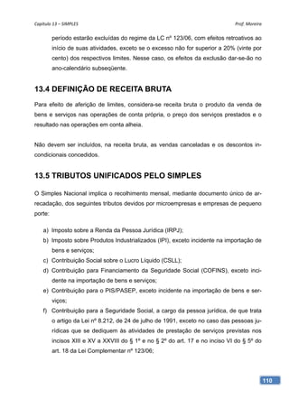 Capítulo 13 – SIMPLES                                                          Prof. Moreira 

         período estarão excluídas do regime da LC nº 123/06, com efeitos retroativos ao
         início de suas atividades, exceto se o excesso não for superior a 20% (vinte por
         cento) dos respectivos limites. Nesse caso, os efeitos da exclusão dar-se-ão no
         ano-calendário subseqüente.


13.4 DEFINIÇÃO DE RECEITA BRUTA
Para efeito de aferição de limites, considera-se receita bruta o produto da venda de
bens e serviços nas operações de conta própria, o preço dos serviços prestados e o
resultado nas operações em conta alheia.


Não devem ser incluídos, na receita bruta, as vendas canceladas e os descontos in-
condicionais concedidos.


13.5 TRIBUTOS UNIFICADOS PELO SIMPLES

O Simples Nacional implica o recolhimento mensal, mediante documento único de ar-
recadação, dos seguintes tributos devidos por microempresas e empresas de pequeno
porte:

    a) Imposto sobre a Renda da Pessoa Jurídica (IRPJ);
    b) Imposto sobre Produtos Industrializados (IPI), exceto incidente na importação de
         bens e serviços;
    c) Contribuição Social sobre o Lucro Líquido (CSLL);
    d) Contribuição para Financiamento da Seguridade Social (COFINS), exceto inci-
         dente na importação de bens e serviços;
    e) Contribuição para o PIS/PASEP, exceto incidente na importação de bens e ser-
         viços;
    f) Contribuição para a Seguridade Social, a cargo da pessoa jurídica, de que trata
         o artigo da Lei nº 8.212, de 24 de julho de 1991, exceto no caso das pessoas ju-
         rídicas que se dediquem às atividades de prestação de serviços previstas nos
         incisos XIII e XV a XXVIII do § 1º e no § 2º do art. 17 e no inciso VI do § 5º do
         art. 18 da Lei Complementar nº 123/06;




                                                                                             110
 