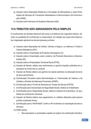 Capítulo 13 – SIMPLES                                                          Prof. Moreira 

    g) Imposto sobre Operações Relativas à Circulação de Mercadorias e sobre Pres-
        tações de Serviços de Transporte Interestadual e Intermunicipal e de Comunica-
        ção (ICMS);
    h) Imposto sobre Serviços de Qualquer Natureza (ISS).



13.6 TRIBUTOS NÃO ABRANGIDOS PELO SIMPLES
O recolhimento do Simples Nacional não exclui a incidência dos seguintes tributos, de-
vidos na qualidade de contribuinte ou responsável, em relação aos quais será observa-
da a legislação aplicável às demais pessoas jurídicas:


    a) Imposto sobre Operações de Crédito, Câmbio e Seguro, ou relativas a Títulos e
        Valores Mobiliários (IOF);
    b) Imposto sobre a Importação de Produtos Estrangeiros (II);
    c) Imposto sobre a Exportação, para o exterior, de Produtos Nacionais ou Naciona-
        lizados (IE);
    d) Imposto sobre a Propriedade Territorial Rural (IPTR);
    e) Imposto de Renda, relativo aos rendimentos ou ganhos líquidos auferidos em a-
        plicações de renda fixa ou variável;
    f) Imposto de Renda relativo aos ganhos de capital auferidos na alienação de bens
        do ativo permanente;
    g) Contribuição Provisória sobre Movimentação ou Transmissão de Valores e de
        Créditos e Direitos de Natureza Financeira (CPMF);
    h) Contribuição para o Fundo de Garantia por Tempo de Serviço (FGTS);
    i) Contribuição para manutenção da Seguridade Social, relativa ao trabalhador;
    j) Contribuição para a Seguridade Social, relativa à pessoa do empresário, na qua-
        lidade de contribuinte individual;
    k) Imposto de Renda relativo aos pagamentos ou créditos efetuados pela pessoa
        jurídica a pessoas físicas;
    l) Contribuição para o PIS/PASEP, Cofins e IPI incidentes na importação de bens e
        serviços;
    m) ICMS devido:
           i.   Nas operações ou prestações sujeitas ao regime de substituição tributária;


                                                                                             111
 
