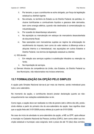 Capítulo 13 – SIMPLES                                                                Prof. Moreira 

          ii.    Por terceiro, a que o contribuinte se ache obrigado, por força da legislação
                 estadual ou distrital vigente;
          iii.   Na entrada, no território do Estado ou do Distrito Federal, de petróleo, in-
                 clusive lubrificantes e combustíveis líquidos e gasosos dele derivados,
                 bem como energia elétrica, quando não destinados à comercialização ou
                 industrialização;
         iv.     Por ocasião do desembaraço aduaneiro;
          v.     Na aquisição ou manutenção em estoque de mercadoria desacobertada
                 de documento fiscal;
         vi.     Nas operações com mercadorias sujeitas ao regime de antecipação do
                 recolhimento do imposto, bem como do valor relativo à diferença entre a
                 alíquota interna e a interestadual, nas aquisições em outros Estados e
                 Distrito Federal, nos termos da legislação estadual ou distrital;
    n) ISS devido:
            i.   Em relação aos serviços sujeitos à substituição tributária ou retenção na
                 fonte;
           ii.   Na importação de serviços.
    o) Demais tributos de competência da União, dos Estados, do Distrito Federal ou
        dos Municípios, não relacionados nos incisos anteriores.



13.7 FORMALIZAÇÃO DA OPÇÃO PELO SIMPLES

A opção pelo Simples Nacional dar-se-á por meio da Internet, sendo irretratável para
todo o ano calendário.


No momento da opção, o contribuinte deverá prestar declaração quanto ao não-
enquadramento nas vedações estabelecidas na lei.


Como regra, a opção deve ser realizada no mês de janeiro (até o último dia útil), produ-
zindo efeitos a partir do primeiro dia do ano-calendário da opção. Isso significa dizer
que a opção feita até 31/01/2008 produz efeitos já a partir de 01/01/2008.


No caso de início de atividade no ano-calendário da opção, a ME ou EPP, após efetuar
a inscrição no Cadastro Nacional da Pessoa Jurídica (CNPJ), bem como obter sua ins-
crição estadual e municipal, caso exigíveis, terá o prazo de até 10 (dez) dias corridos,
                                                                                                  112
 