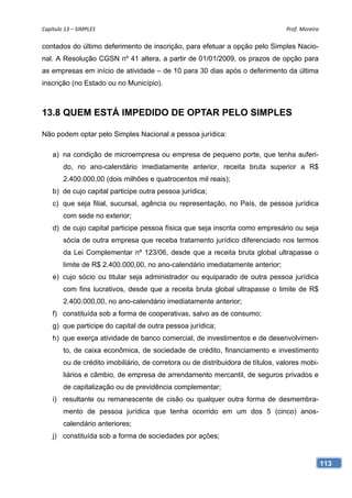 Capítulo 13 – SIMPLES                                                             Prof. Moreira 

contados do último deferimento de inscrição, para efetuar a opção pelo Simples Nacio-
nal. A Resolução CGSN nº 41 altera, a partir de 01/01/2009, os prazos de opção para
as empresas em início de atividade – de 10 para 30 dias após o deferimento da última
inscrição (no Estado ou no Município).



13.8 QUEM ESTÁ IMPEDIDO DE OPTAR PELO SIMPLES

Não podem optar pelo Simples Nacional a pessoa jurídica:

    a) na condição de microempresa ou empresa de pequeno porte, que tenha auferi-
        do, no ano-calendário imediatamente anterior, receita bruta superior a R$
        2.400.000,00 (dois milhões e quatrocentos mil reais);
    b) de cujo capital participe outra pessoa jurídica;
    c) que seja filial, sucursal, agência ou representação, no País, de pessoa jurídica
        com sede no exterior;
    d) de cujo capital participe pessoa física que seja inscrita como empresário ou seja
        sócia de outra empresa que receba tratamento jurídico diferenciado nos termos
        da Lei Complementar nº 123/06, desde que a receita bruta global ultrapasse o
        limite de R$ 2.400.000,00, no ano-calendário imediatamente anterior;
    e) cujo sócio ou titular seja administrador ou equiparado de outra pessoa jurídica
        com fins lucrativos, desde que a receita bruta global ultrapasse o limite de R$
        2.400.000,00, no ano-calendário imediatamente anterior;
    f) constituída sob a forma de cooperativas, salvo as de consumo;
    g) que participe do capital de outra pessoa jurídica;
    h) que exerça atividade de banco comercial, de investimentos e de desenvolvimen-
        to, de caixa econômica, de sociedade de crédito, financiamento e investimento
        ou de crédito imobiliário, de corretora ou de distribuidora de títulos, valores mobi-
        liários e câmbio, de empresa de arrendamento mercantil, de seguros privados e
        de capitalização ou de previdência complementar;
    i) resultante ou remanescente de cisão ou qualquer outra forma de desmembra-
        mento de pessoa jurídica que tenha ocorrido em um dos 5 (cinco) anos-
        calendário anteriores;
    j) constituída sob a forma de sociedades por ações;


                                                                                                113
 