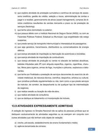 Capítulo 13 – SIMPLES                                                               Prof. Moreira 

    k) que explore atividade de prestação cumulativa e contínua de serviços de asses-
        soria creditícia, gestão de crédito, seleção e riscos, administração de contas a
        pagar e a receber, gerenciamento de ativos (asset management), compras de di-
        reitos creditórios resultantes de vendas mercantis a prazo ou de prestação de
        serviços (factoring);
    l) que tenha sócio domiciliado no exterior;
    m) que possua débito com o Instituto Nacional do Seguro Social (INSS), ou com as
        Fazendas Públicas Federal, Estadual ou Municipal, cuja exigibilidade não esteja
        suspensa;
    n) que preste serviço de transporte intermunicipal e interestadual de passageiros;
    o) que seja geradora, transmissora, distribuidora ou comercializadora de energia
        elétrica;
    p) que exerça atividade de importação ou fabricação de automóveis e bicicletas;
    q) que exerça atividade de importação de combustíveis;
    r) que exerça atividade de produção ou venda no atacado de bebidas alcoólicas,
        bebidas tributadas pelo IPI com alíquota específica, cigarros, cigarrilhas, charu-
        tos, filtros para cigarros, armas de fogo, munições e pólvoras, explosivos e deto-
        nantes;
    s) que tenha por finalidade a prestação de serviços decorrentes do exercício de ati-
        vidade intelectual, de natureza técnica, científica, desportiva, artística ou cultural,
        que constitua profissão regulamentada ou não, bem como a que preste serviços
        de instrutor, de corretor, de despachante ou de qualquer tipo de intermediação
        de negócios;
    t) que realize cessão ou locação de mão-de-obra;
    u) que realize atividade de consultoria;
    v) que se dedique ao loteamento e à incorporação de imóveis.


13.9 ATIVIDADES EXPRESSAMENTE ADMITIDAS
A vedação de ingresso no Simples Nacional não se aplica às pessoas jurídicas que se
dediquem exclusivamente às atividades seguintes ou as exerçam em conjunto com
outras atividades que não tenham sido objeto de vedação:

    a) creche, pré-escola, estabelecimento de ensino fundamental e médio;
    b) agência terceirizada de correios;
                                                                                                  114
 
