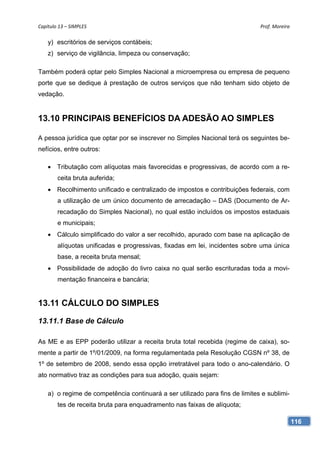 Capítulo 13 – SIMPLES                                                         Prof. Moreira 

    y) escritórios de serviços contábeis;
    z) serviço de vigilância, limpeza ou conservação;

Também poderá optar pelo Simples Nacional a microempresa ou empresa de pequeno
porte que se dedique à prestação de outros serviços que não tenham sido objeto de
vedação.


13.10 PRINCIPAIS BENEFÍCIOS DA ADESÃO AO SIMPLES

A pessoa jurídica que optar por se inscrever no Simples Nacional terá os seguintes be-
nefícios, entre outros:

     Tributação com alíquotas mais favorecidas e progressivas, de acordo com a re-
        ceita bruta auferida;
     Recolhimento unificado e centralizado de impostos e contribuições federais, com
        a utilização de um único documento de arrecadação – DAS (Documento de Ar-
        recadação do Simples Nacional), no qual estão incluídos os impostos estaduais
        e municipais;
     Cálculo simplificado do valor a ser recolhido, apurado com base na aplicação de
        alíquotas unificadas e progressivas, fixadas em lei, incidentes sobre uma única
        base, a receita bruta mensal;
     Possibilidade de adoção do livro caixa no qual serão escrituradas toda a movi-
        mentação financeira e bancária;


13.11 CÁLCULO DO SIMPLES

13.11.1 Base de Cálculo

As ME e as EPP poderão utilizar a receita bruta total recebida (regime de caixa), so-
mente a partir de 1º/01/2009, na forma regulamentada pela Resolução CGSN nº 38, de
1º de setembro de 2008, sendo essa opção irretratável para todo o ano-calendário. O
ato normativo traz as condições para sua adoção, quais sejam:

    a) o regime de competência continuará a ser utilizado para fins de limites e sublimi-
        tes de receita bruta para enquadramento nas faixas de alíquota;

                                                                                            116
 