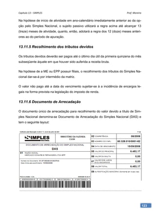 Capítulo 13 – SIMPLES                                                       Prof. Moreira 

Na hipótese de início de atividade em ano-calendário imediatamente anterior ao da op-
ção pelo Simples Nacional, o sujeito passivo utilizará a regra acima até alcançar 13
(treze) meses de atividade, quanto, então, adotará a regra dos 12 (doze) meses anteri-
ores ao do período de apuração.


13.11.5 Recolhimento dos tributos devidos

Os tributos devidos deverão ser pagos até o último dia útil da primeira quinzena do mês
subseqüente àquele em que houver sido auferida a receita bruta.


Na hipótese de a ME ou EPP possuir filiais, o recolhimento dos tributos do Simples Na-
cional dar-se-á por intermédio da matriz.


O valor não pago até a data do vencimento sujeitar-se à a incidência de encargos le-
gais na forma prevista na legislação do imposto de renda.


13.11.6 Documento de Arrecadação

O documento único de arrecadação para recolhimento do valor devido a título de Sim-
ples Nacional denomina-se Documento de Arrecadação do Simples Nacional (DAS) e
tem o seguinte layout:




                                                                                          123
 